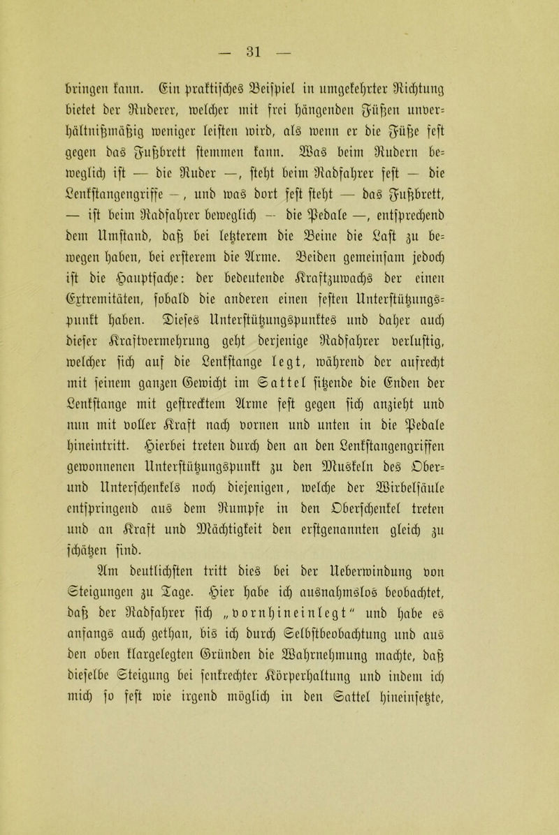bringen fann. ©in praftifdjeS Seijpiel in umgefehrter Sichtung bietet ber Zuberer, tr>cld)er mit frei Ijängenbcn gdtfjen unber= häftnifwnifeig weniger reiften wirb, afs wenn er bie Süfse feft gegen baS fjufjbrett ftemmen fann. 2öaS beim Subcrn be= meglid) ift — bie Suber —, ftet)t beim Sabfahter feft — bie ßenfftangengriffe —, unb was bort feft ftefjt — baS Q*u^brett, — ift beim Sabfafjrer bemegtid) — bie ftebafe —, entfpredjenb bem Umftanb, bafs bei festerem bie Seine bie ßaft 31t be= megen haben, bei elfterem bie Srtne. Seiben gemeinfam jeboch ift bie §auptfad)e: ber bebeutenbe «föraft^uwachs ber einen ©fdremitäten, fobatb bie anberen einen feften Unterftütjnng§= punft traben. ®iefeS UnterftühungSpunfteS nnb bat)er and) biefer $rajtoermehrung get)t berjenige fRabfatjrer Oerfuftig, melier fidj auf bie ßenfftange legt, wäfjrenb ber aufrecht mit feinem ganzen ©ewid)t im Sattel fitjenbe bie ©nben ber ßenfftange mit geftredtem 5lrme feft gegen fid) angieht unb nun mit Doffer ^raft nach Dornen unb unten in bie ftebafe hineintritt, hierbei treten burch ben an ben ßenfftangengriffen gewonnenen UnterftütjungSpunft gu ben StuSfefn beS Dber= unb UnterfdjenfefS noch biejenigen, wefdje ber SBirbelfciufe entfpringenb aus bem Sumpfe in ben Dberfdjenfef treten unb an cRraft unb 9Säd)tigfeit ben erftgenannten gfeid) gu fd)ähen finb. 2fm beutfichften tritt bieS bei ber Uebenoinbung Dort Steigungen 311 £age. <§>ier h<tfa td) auSnahmSfoS beobachtet, baf3 ber Sabfafjrer fid) „ Dornhin ein fegt unb habe eS anfangs aud) getfjan, bis ich burch Sefbftbeobadjtung unb aus ben oben ffargefegten ©rünben bie SBahrnehmung madjte, bafj biefefbc Steigung bei fcnfredjter ^örperhaftung unb inbeni ich mich jo feft roie irgenb möglich in ben Sattef hineiufefcte,