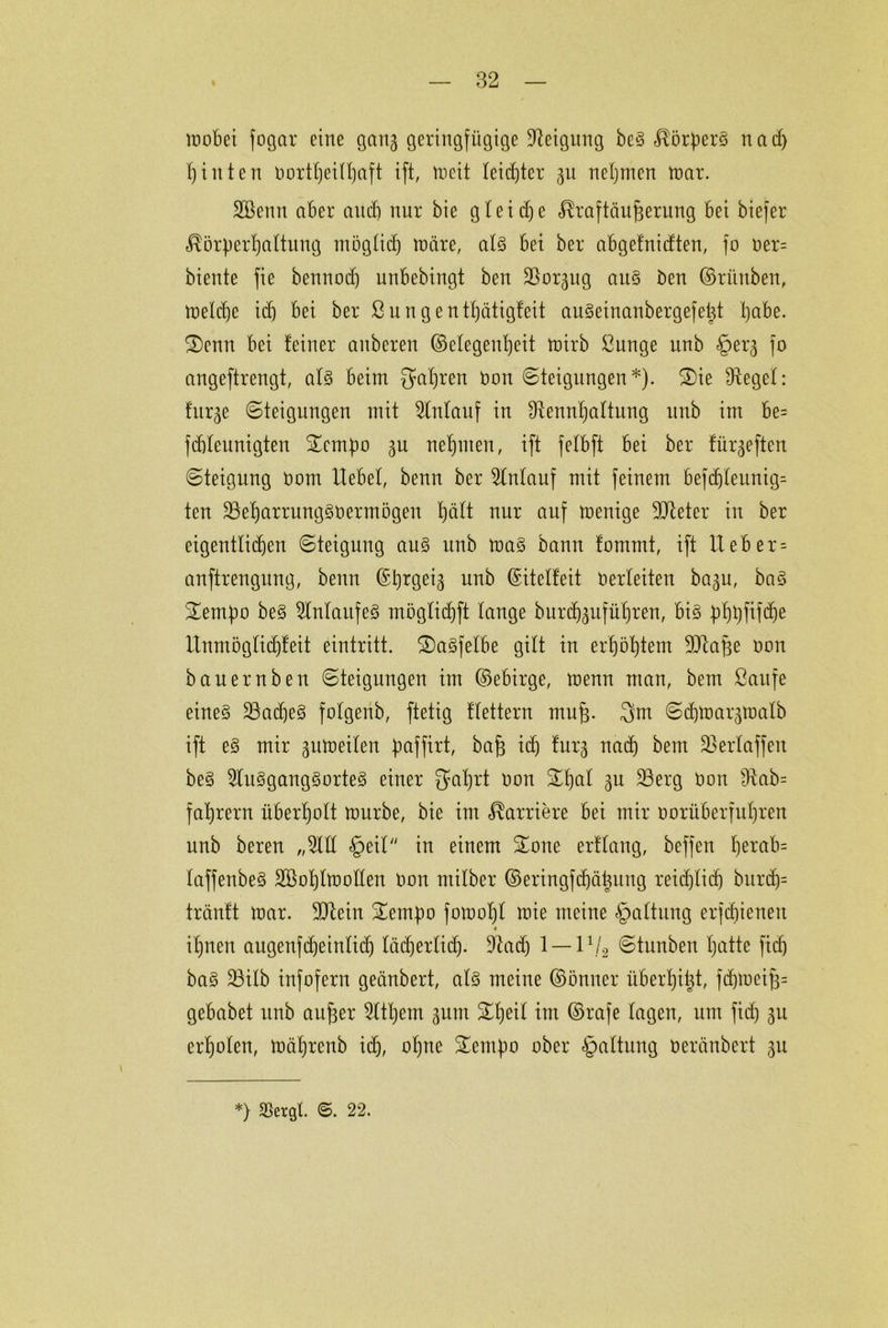 wobei fogar eine gang geringfügige Neigung be§ Körpers nach hinten oortt)eilf)aft ift, Weit leichter gu nehmen war. SBenn aber auch nur bie gleiche Kraftäufgerung bei biefer Körperhaltung möglich wäre, als bei bei* abgefnidten, fo oer= biente fie bennod) unbebingt ben 33orgug aus ben ©riinben, Weiche id) bei ber ßungenthätigfeit auSeinanbergefetü l)abe. Senn bei feiner anbereu (Megenfjeit wirb Sunge unb §erg fo angeftrengt, als beim fahren üon (Steigungen*). Sie Dtegel: fitrge Steigungen mit Anlauf in ^tennhattung unb im be= fcbleunigten Sempo gu nehmen, ift felbft bei ber fürgeften Steigung Oom Hebet, benn ber Einlauf mit feinem befd)leunig= ten 23ehammgS0ermögen hdtt nur auf wenige 9Jteter in ber eigentlichen Steigung aus unb was bann fommt, ift Heb er = anftrengung, benn ©prgeig unb ©itctfeit oerteiten bagu, baS Sempo beS Anlaufes mögtichft tauge burchguführen, bis phpftfche Unmöglichleit eintritt. SaSfetbe gilt in erhöhtem ^Jlafge oon bauern ben Steigungen im ©ebirge, wenn man, bem Saufe eines 23ad)eS folgertb, ftetig ftettern muh- 3m Schwargwatb ift es mir gitweiten paffirt, bah i<h tag nach bem SSertaffen beS 2tuSgangSorteS einer gaprt oon Spat gu ÜBerg Oon £ftab= fahrern überholt würbe, bie im Karriere bei mir oorüberfuhren unb bereu „2111 §eil in einem Sone erflang, bcffen herab= taffenbeS SBoplWollen oon mitber ©eringfdjä|ung reichlich bur<h= tränft War. 3Jlein Sempo fowopl wie meine §altung erschienen i ihnen augenfcheinlich lächerlich- 9iad) 1 — 11/2 Stunbeu b)atte fid) baS 23ilb infofern geänbert, als meine ©önner iiberhitjt, fchweih= gebabet unb anher 2ltl)ent gum Speit im ©rafe tagen, um fid) gu erholen, wäljrenb id), ohne Sempo ober §altung oeränbert gu *) 25ergl. ©. 22.