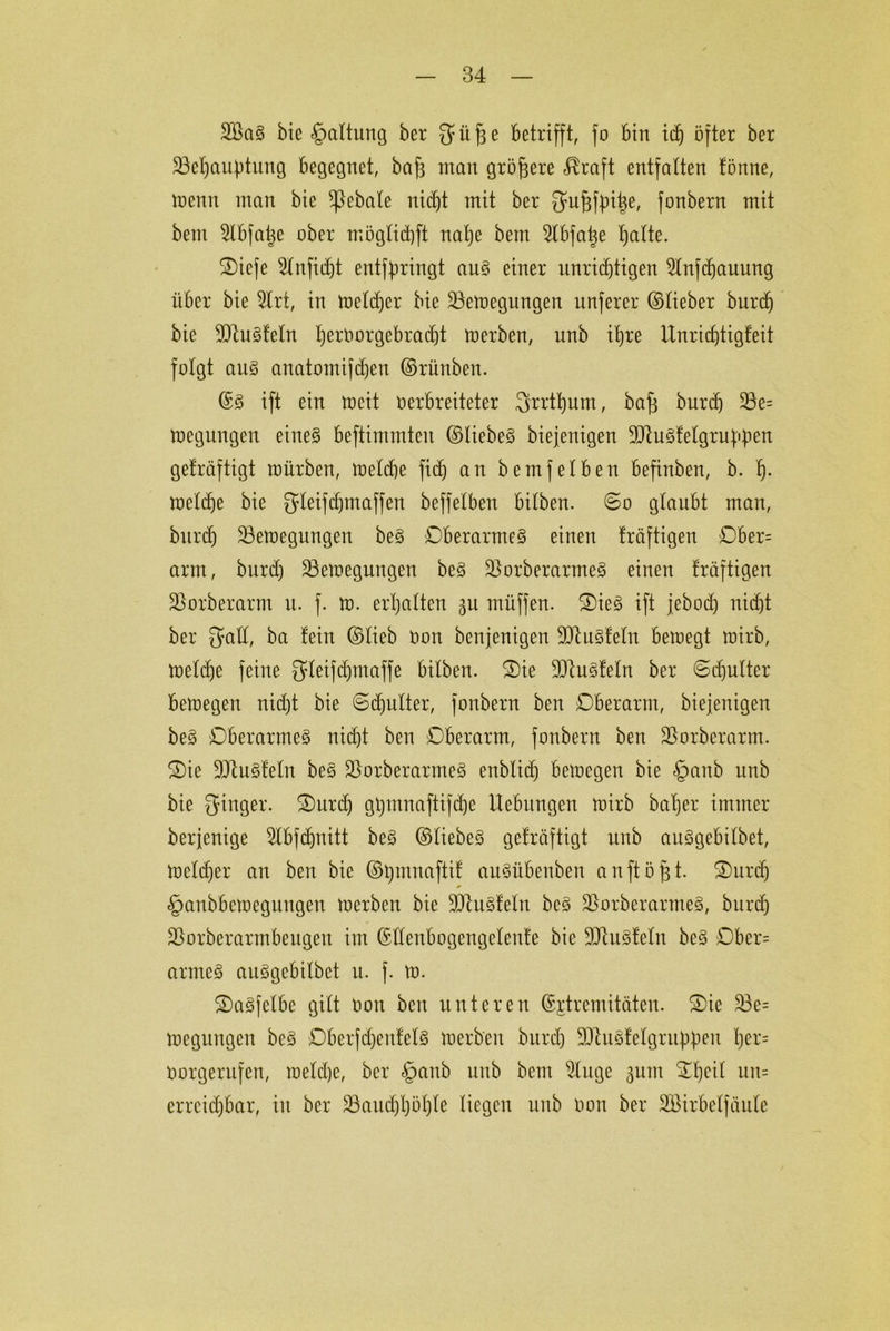 2BaS bie §altung ber ^i'tffe betrifft, fo bin icf) öfter ber ÜBeijauptung begegnet, bafa man größere «Rraft entfalten fönne, toenn man bie ^}ebale nidjt mit ber ^u^fpi^e, fonbern mit bem Slbfa^e ober möglidjft nalje bem ^Cbfalje lEjatte. Oiefe Slnfidjt entfpringt aus einer unnötigen 2lnfd)auung über bie 2Irt, in toeldjer bie üöetoegungen unferer ©lieber burcf) bie 9Jlu§feln f)erOorgebrad)t toerben, unb ibjre Unricfftigfeit folgt aus anatomifdjen ©rünben. ©S ift ein tocit verbreiteter ^rrtfjum, baff burd) 23e= toegungen eines beftimmten ©liebes biefenigen SDtuSfelgru^en geträftigt mürben, toeldje fid) an bemfeiben befinben, b. f). toeldje bie gleifdjmaffen beffelben bilben. 60 glaubt man, burd) 23etoegungen beS Oberarmes einen kräftigen Ober= arm, burd) 23etoegungen beS ÜßorberarmeS einen fräftigen Vorher arm u. f. to. erhalten gu müffen. OieS ift febod) nidjt ber galt, ba fein ©lieb oon benjenigen SUluSfeln betoegt toirb, toeldje feine gleifdjmaffe bilben. Oie SJtuSfeln ber ©djulter betoegen nidjt bie ©djulter, fonbern ben Oberarm, biefenigen beS Oberarmes nidjt ben Oberarm, fonbern ben jßorberarm. Oie DJtuSfeln beS üBorberarmeS enblidj betoegen bie §anb unb bie Ringer. Ourdj gtjmnaftifdje Hebungen toirb baljer immer berjenige 2lbfdjnitt beS ©liebes gefräftigt unb auSgebilbet, toelc^er an ben bie ©ijmnaftif auSübenben anftöfft. Ourdj §anbbetoegungen toerben bie ÜUhtSfeln beS üBorberarmeS, burd) 23orberarmbeitgeu im ©üenbogengelenfe bie ÜDiuSfeln beS Ober= armes auSgcbilbet u. f. to. OaSfelbe gilt oon ben unteren ©jtremitäten. Oie 33e= toegungen bcS OberfcfjenfelS toerben burd) 9dtuSfeignem jjCrs Vorgerufen, toeldje, ber §anb unb bem 2luge gum Ofjeil uit= erreichbar, in ber 23aud)l)öl)le liegen unb von ber SBirbelfäulc