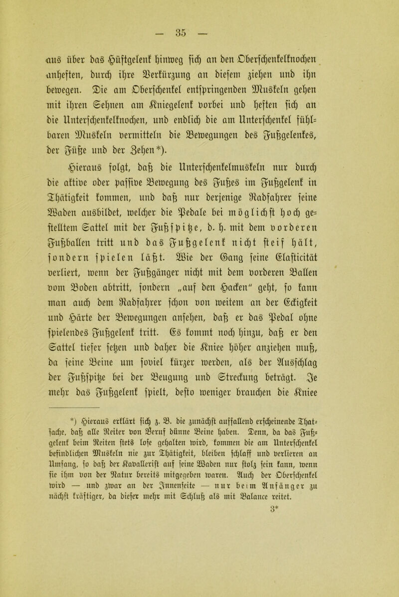 <xuä über ba3 §üftgelenf hiuiocg fidj an ben Dberfdjenfelfnodjen anfjeften, burd) ihre SSerfürjung an biefem gieren unb ihn betoegen. 2)ie am Dberfdjenfel enttyringenben 9ttit§teln geben mit ihren Sehnen am <^niegetenf Vorbei nnb heften fi(h an bie Unterfihenfelfnodjen, nnb enblidj bie am ttnterfdjentel fül)l= baren sJJtu3feln ti ermitteln bie 23ett>egungcn be§ Satjjgclenfeg, ber Qmfte nnb ber 3ßhen*)- §ierau3 folgt, bafj bie UnterfdjentelmuSleln nur burd) bie aftioe ober baffioe 23emegung be§ SmfjeS im gufjgelent in ^£)ätigfeit tommen, unb bafj nur berfenige fRabfahrer feine Söaben auSbilbet, toeldjer bie ^ebate bei mögIid)ft h°4 9e= ftelltem Sattel mit ber Sufefbih6' &• h- mit bem oorbereu Qupallen tritt unb ba§ [yufjgelenf nicht fteif hält, fonbern f fielen läßt. 2öie ber ©ang feine ©lafticität oerliert, toenn ber Qfujjg&nger nicht mit bem oorberen fallen oom 33oben abtritt, fonbern „auf ben §aden geht, fo fann man aud) bem ^Rabfahrer fdjon oon meitem an ber ©digfeit unb §ärte ber üöemegungen anfel)en, bafj er ba§ ^ebat ohne fpielenbeS ^ußgelent tritt. ©3 tommt noch h^u, bajs er ben Sattel tiefer fetjen unb batjer bie <$niee höher angiehen mujj, ba feine 33cine um fooiel fürger rnerben, alz ber 2lu§fd)lag ber bei ber ^Beugung unb Stredung beträgt. $e mehr baS gu^gelenf fpielt, befto toeniger braunen bie ^niee *) §iexau§ exfläxt fiel) 3. 33. bie jimädjft auffallenb exfdjeinenbe 2hat= fache, bah alle Dteitex Oon 2$exuf bünne Seine haben. 2)enn, ba ba§ ^nh1 gelenf beim Seiten ftet§ lofe gehalten toixb, fommen bie ant Untexfcfjcnfcl befinblicf)en 2Jhi§fetn nie jux £f)ätigfeit, bleiben fc£)taff unb Ocxlicxcn an Umfang, fo bah bex ^aballcxift auf feine Söaben mtx ftolj fein fann, toenn fte ihm Oon bex Sftatux bexeit§ mitgegeben hpaxeit. 9!uch bex ObexfcC)enfet toixb — nnb jtoax an bex ^nnenfeitc — nux beim Slttfättgex ju nädjft fxäftigex, ba biefex mel)x mit (Schluff al§ mit Salauce xeitet. 3*