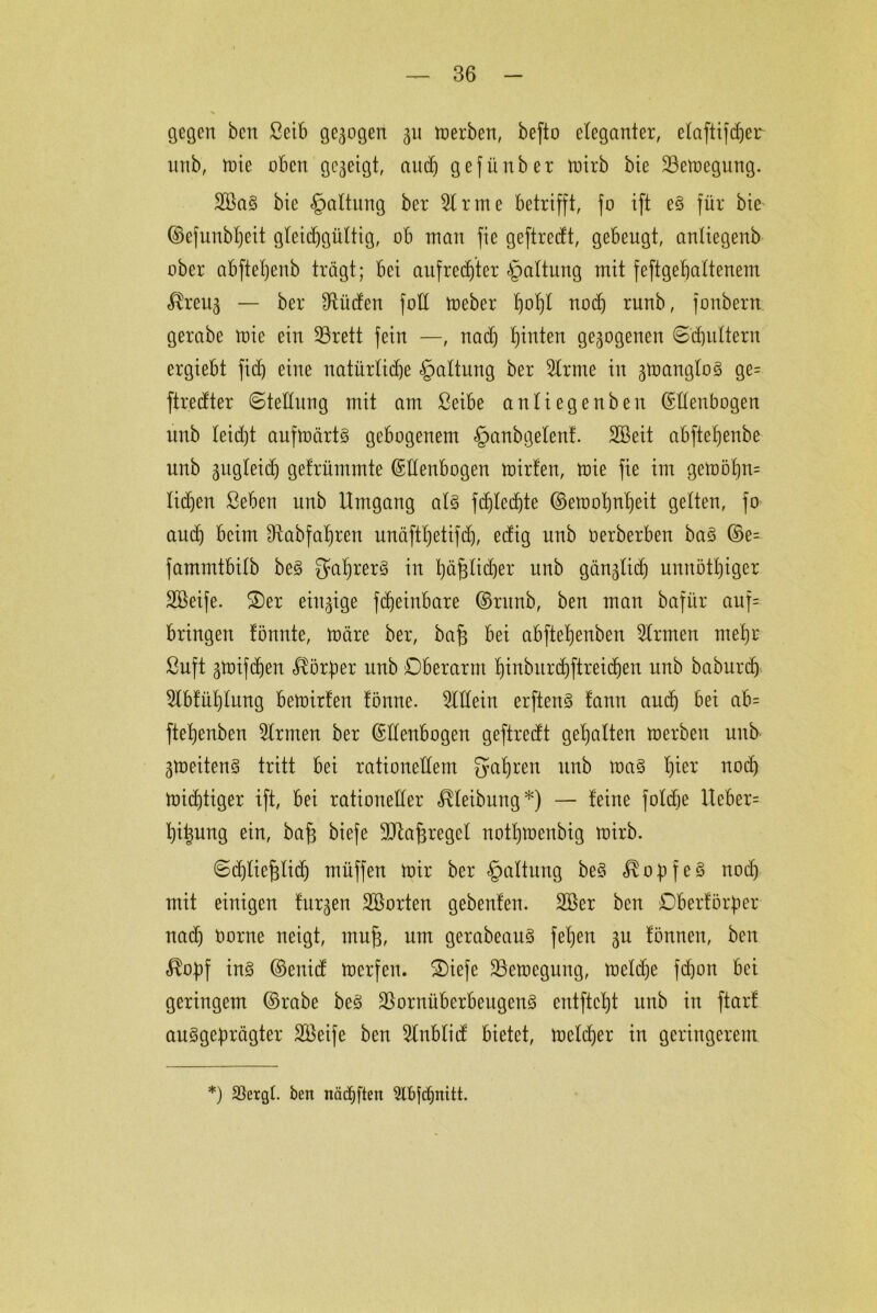 gegen ben Seib gezogen §u merben, befto eleganter, elaftifcher unb, mie oben gezeigt, audj gefüüber mirb bie 23emegung. 2BaS bie Haltung ber Sinne betrifft, fo ift eS für bie ©efunbheit gleichgültig, ob man fie geftrecft, gebeugt, anliegenb ober abftetjenb trägt; bei aufrechter Gattung mit feftgehaltenem — ber dürfen foE meber h°W noch ntnb, fonbern gerabe mie ein 33rett fein —, nach hinten gezogenen ©'djultern ergiebt fid) eine natürliche §altung ber Slrrne in 3U>angloS ge= ftredter ©teEung mit am ßeibe antiegenben ©Eenbogen unb leid)t aufmärtS gebogenem §anbgelenf. SBeit abftehenbe unb zugleich gefrümmte ©Eenbogen mirfen, mie fie im gemöl)n= lidjen ßeben unb Umgang als fdjledjte ©emohnheit gelten, fo and) beim Ütabfatjren unäfthetifch, edig unb oerberben baS ©e= fammtbitb beS QuhrerS in häfrüdjer unb gänzlich unnötiger Sßeife. S)er einzige fcheinbare ©runb, ben man bafür auf= bringen tonnte, märe ber, ba§ bei abftetjenben Firmen mehr ßuft gmifdjen Körper unb Oberarm hinburchftreichen unb baburch Slbfüf)lung bemirten fönne. Mein erftenS tann auch bei ab= ftehenben Slrmen ber ©Eenbogen geftrecft gehalten merben unb ^meitenS tritt bei rationeEem fahren unb maS noch michtiger ift, bei rationeEer Reibung*) — feine foldje Ueber= hi^ung ein, ba£ biefe sIEa^regel nothmenbig mirb. ©djliefclid) müffen mir ber §altung beS Kopfes noch mit einigen furzen ^Borten gebeuten. 2öer ben Oberförper nad) Oorne neigt, mufj, um gerabeauS fehen gu tonnen, bcn £opf ins ©enicf merfen. £>iefe SBemegung, meldje fd)on bei geringem ©rabe beS üöornüberbeugenS entftcht unb in ftarf ausgeprägter SBeife ben Slnblid: bietet, meiner in geringerem *) SSergt. ben nädjften 9lbjd)nttt.