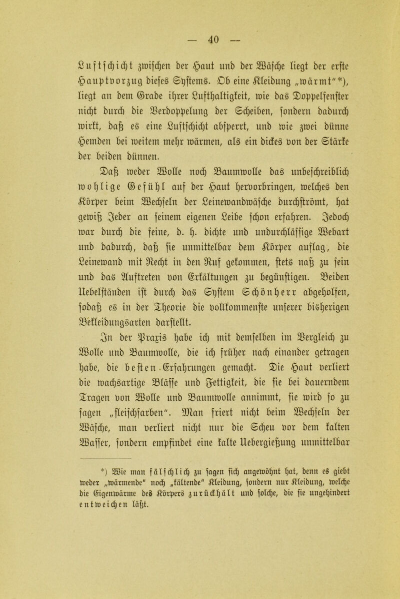 ßuftfdjidjt jwifchen ber <£>aut unö ber SBäfche Hegt ber erftc ^auptborjug biefcS ©hftcmS. £)b eine Reibung „wärmt*), liegt an bem ©rabe ifjrer ßufthattigfeit, wie ba§ Stoppelfenfter nicht burd) bie ^erbo^etung ber 6d)eiben, fonberu baburdj Wirft, baf3 eS eine ßuftfd)id)t abfperrt, unb wie groei bünne §emben bei weitem mehr Wärmen, als ein bideS non ber ©tärfe ber beiben bitnnen. S)a§ Weber äöotfe nod) ^Baumwolle baS unbefdjteiblidj wohlige © e f ü f) I auf ber §ant tjerborbringen, weldjeS ben Körper beim 2öed)feln ber ßeinewanbwäfdje burchftrömt, f)at gewif) 3eber an feinem eigenen Seibe fd)on erfahren. 3ebocf) war burd) bie feine, b. I). bidjte unb unburtf)Iäffige Söebart unb baburd), bafs fie unmittelbar bem Körper auftag, bie ßeinewanb mit ^Red)t in ben 9^uf getommen, ftetS naf3 3U fein unb baS Auftreten oon ©rfältuugen 31t begünftigen. Reiben Uebetftäuben ift burd) baS ©Aftern ©c^ön^err abgeholfen, fobajs eS in ber ^tjeorie bie oollfommenfte unferer bisherigen ÜBefleibungSarten barftettt. 3n ber *ßra£iS ha^e itf) mit bemfelben im SSergleid) 3U SBotle unb ^Baumwolle, bie id) früher nach einanber getragen habe, bie b e ft e n . Erfahrungen gemad)t. 3)ie £>aut verliert bie Wad)Sartige SBIdffe unb ^ettigfeit, bie fie bei bauernbem fragen Don Söotle unb “Baumwolle annimmt, fie wirb fo 3U fagen „fleifchfarben. 30tan friert nidjt beim 2Bed)fetn ber SBäfdje, man oertiert nicht nur bie 6d)eu Oor bem falten SBaffer, fonbern empfiubet eine falte Uebergie^ung unmittelbar *) 2Bie man fäljdjlid) 31t jagen jtdj angeWötjnt hat, benn cS giebt Weber „Wärmenbe nod) „fättenbe Reibung, jonbern nur ßlcibung, Welche bie Eigenwärme beS ^örperS aurüdüjält uitb joldje, bie fie ungel)inbert entWeid)eit läjjt.