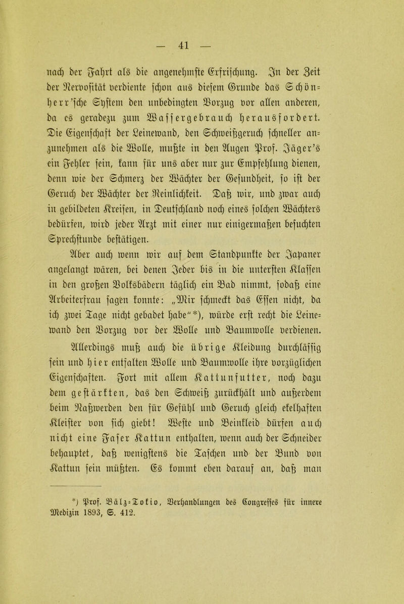 nad) ber Jyahrt als bie angenetjrnfte ©rfrijdjuttg. 3n ber Seit ber DterOofität oerbiente fdjon aus bicjem ©ruttbe baö ©d)i3n= herr’fdje ©Aftern beit unbebingten Soqttg oor allen anbcren, ba c§ gerabeju 311m Saffergebraud) ^erauSforbert. ®te (Stgenfdjaft ber ßeinemanb, ben ©djmeifigerud) fdjneller an= 3unel)ineit als bte Solle, mußte in ben Augen ^rof. Sägern ein geiler fein, fann für un§ aber nur 3ur Empfehlung bienen, benn mic ber ©chmera ber Säd)ter ber ©efunblfeit, fo ift ber ©erlief) ber Säd)ter ber Sfteinlidjfeit. ®af3 mir, uub 3mar and) in gebilbeteit Greifen, in 2)eutjd)lanb noch eines foldjen SädjterS bebürfen, mirb jeher Ar3t mit einer nur einigermaßen befudjten ©predjftunbe beftättgen. 3tber auch menn mir auf bem ©tanbpunfte ber Japaner angelangt mären, bei benen 3cber bi§ in bie uuterften klaffen in ben großen SolfSbäbern täglid) ein Sab nimmt, fobaß eine Arbeiterfrau jagen tonnte: „SUr fdjmedt ba§ Effen nid)t, ba icf) 3mei £age nicht gebabet habe''*), mürbe erft recht bie £eine= manb ben Sor3ug Oor ber Solle unb Saummolle oerbienen. Allerdings mufj aud) bie übrige Uletbuttg burdjläfftg fein unb hier entfalten Solle unb Saummolle ihre oor3üglid)en Eigenfcf)aften. gort mit allem <$at tunfutter, nod) ba^n bem geftärften, baS ben ©cfomeifj 3urüdhält unb aufcerbent beim Sajjmerben ben für ©efiil)l unb ©erttdj gleid) efelhaften t^leifter oon fiel) giebt! Seftc unb Seinfleib bürfen aud) nicht eine gafer Kattun enthalten, menn aiuh ber ©djneiber behauptet, bafj menigftenS bie Safdjen unb ber Sunb oon Kattun fein müßten. Es fommt eben barauf an, baß man *) *J3rof. 33äl3 = Xofio, 23erl)anblungen be» GongteöeS für innere DUebijin 1893, ©. 412.