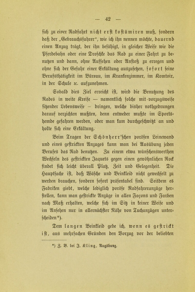 fid) 31t einer Diabfahrt nidjt er ft foftümiren muff, fonbern baf3 ber „Gebraud)§fal)rer, tote ich itjn nennen möchte, bauernb einen 2lit3ug trägt, ber il)n befähigt, in gleicher Sßeife toie bie ^|)f erbebahn ober eine ®rofd)fe ba§ fRab 3U einer gal)rt gu be= nutzen unb bann, ohne ^Xnffefjen ober 2lnftoff 311 erregen unb ohne fid) ber Gefahr einer Grfältung au§3ufe|en, fofort feine 23ernf§tt)ätigfeit im ÜBüreau, im <^ranfen3immer, im ^omtoir, in ber @d)ule iz. auf3unel)men. ©obalb bie§ 3iel erreicht ift, toirb bie 23enut$nng be§ ÜiabeS in roeite Greife — namentticb folcf)e mit oor^ng^toeife fi^enber ßebenStoeife - bringen, toeld)e bisher nothgebrungen baranf 0er3id)ten mufften, benn entmeber muffte im ©:port3= hernbe gefahren toerben, ober man tarn burcf)gefd)tt)i|t an unb holte fid) eine Grfältung. 23eim fragen ber ©d)önl)err*fd)en fmröfen ßeinetoanb unb eines geftridten 2ln3uge3 fann man bei Ausübung jeben 33erufe§ ba§ 9tab beutt^en. 3u einem ettoa toünfdfen^merthen 2öed)feln be§ geftridten gaquet§ gegen einen geioöhnlidjen 9tod finbet fid) leid)t überad fßlah, Seit unb Gelegenheit. ®ie §auptfad)e ift, baff 2öäfd)e unb 23einfleib nicf)t gelt»ecf)felt 3U toerben braudfen, fonbern fofort 4>räfentabel finb. ©eitbem e$ gabrifett giebt, metcbe lebiglid) fmröfe ^abfat)reran3üge fyx- ftellen, tarnt man geftridte 2ln3üge in allen ga9on3 garben nad) SDtajf erhalten, toeldfe fid) im ©i| in feiner äßeife unb im 2lnfef)en nur in allernäd)fter 9tüf)e oon ü£ud)an3itgen unter= fdjeiben*). £>em langen ÜBeinfleib gebe id), menn e3 geftridt ift, au§ mef)rfad)en Grüuben ben jßor3ug Oor ber beliebten *) 3. 23. bet 3- eitrig, 2lug§butg.
