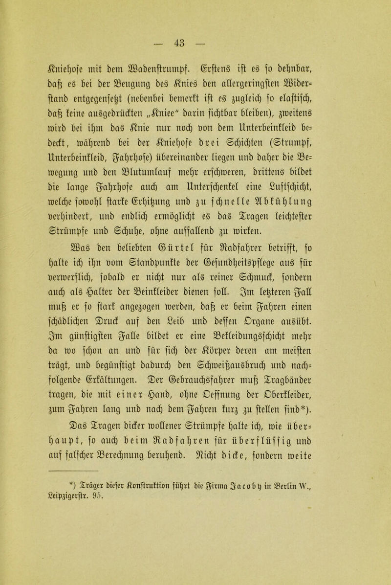 «ßniefjofe mit berti 2öabenftrumJ)f. ©rftenS ift c3 fo befjnbar, bafj e3 bei ber 23eugung be§ $nie§ ben aftergeringften 2ßiber= ftanb entgegenfef^t (nebenbei bemerft ift e3 gugleid) fo efaftifd), bafe feine auögebrüdten „<Rniee barin fidjtbar bleiben), gmciteuS mirb bei ifjm ba3 4tnie nur nod) Oon bem Unterbeinffeib bc= bedt, toäfjrenb bei ber «ßntefjofe bret ©djidjten (©trumpf, Unterbeinffeib, gahrfpfe) iibereiuanber liegen unb batjer bie 23e= locgung unb beit 33futumfauf mef)r erfcbtoeren, brittcnS bitbet bie fange gafyrfjofe ctudj ctm Unterfdjenfef eine ßuftfdi)idjt, roefdje fotoof)! ftarfe (Srhitmug unb ^u fdjueffe 5tbfüf)fitng oerfjinbert, unb enbfid) ermöglicht e§ ba§ fragen feicfjtefter ©trümbfe unb ©djulje, ohne auffaffenb 31t toirfeu. 2Bas ben beliebten ©ürtcf für 94abfaf)rer betrifft, fo hafte ich ihn 00m ©tanbpunfte ber ©efuub^eit§t>ffege au§ für öertoerffid), fobafb er nicht nur al§> reiner ©djntud, fonbern and) af§ §after ber 93einfleiber bienen foff. 3m festeren gaff ntufj er fo ftarf angegogen toerben, bafj er beim fahren einen fdjäbfidjen Orud auf ben ßeib unb beffen Organe auSübt. 3m günftigften gaffe bifbet er eine 23effeibung§fd)id)t mefjr ba ft>o fd)on an unb für fidj ber Körper bereu am meiften trägt, unb begünftigt baburd) ben ©djmeiftaitSbrud) unb nad)= fofgenbe (Erfäftungen. Oer ©ebraudjsfalhrer mufj Oragbänber tragen, bie mit einer §anb, ohne Oeffnung ber Oberffetber, 3um gafjren fang unb nad) bem gaf)ren furj 3U fteffen finb*). Oa§ Oragen bider moffener ©trümpfe halte ich, toie über= haltet, fo auch beim sJt ab fahren für überftüffig unb auf faffcher Seredhnung beru'henb. Üftidjt bide, fonbern meite *) Präger bicfer ßonftruftiort führt bie ftirma Sacobt) in Berlin W., Seipjigerftr. 9ö.