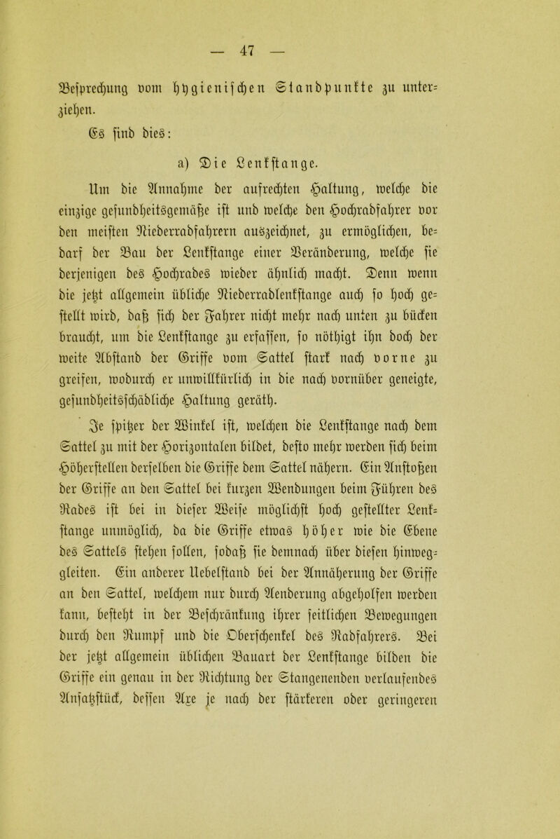 •öefpredjung oom 'htygicnif d)en Stanbpunfte 311 unter= 3tel)cn. ©§ finb bieS: a) 2)ie ßenfftange. Um bie Annahme ber aufrechten Gattung, toeldje bie einzige gefunbheitSgentäfte ift unb toelcbe ben §odjrabfaf)rer üor beit weiften üftieberrabfahTern auSgeidjnet, 3U ermöglichen, be= barf ber 23au ber ßenfftange einer SSeränberung, toeldje fie berjenigen be§ §odjrabe§ toieber ähnlich macht. £)enn toenn bie jetd allgemein itblidje Aieberrablenfftange and) fo l)od) ge= ftellt wirb, bajs fid) ber galjrer nicht mehr nad) unten 3U büdert braucht, um bie ßenfftange 311 erfaffen, fo nötigt ihn bod) ber weite Abftanb ber ©riffe öom Sattel ftart nad) üor ne 311 greifen, moburch er unmillfürlid) in bie nach üornüber geneigte, gejunbheitSfdjäbliche Haltung gerätl). 3e fpit^er ber SBinfet ift, welchen bie ßenfftange nach bem «Sattel 3n mit ber §ori3ontalen bitbet, befto mehr toerben fid) beim §öherfteEen berfeiben bie ©riffe bem Sattel nähern, ©in Anftofjen ber ©riffe an ben Sattel bei fitzen SBenbungen beim führen beS Ütabe§ ift bei in biefer Söeife möglidjft l)°<h geftellter ßenf= ftange untnöglidj, ba bie ©riffe etioaS l)öl)er ftie bie ©bene bes Sattels flehen füllen, fobafj fie bemnad) über biefen Ijinmeg- gleiten. ©in anberer Uebelftanb bei ber Annäherung ber ©riffe an ben Sattel, toelchem nur burd) Aenberung abgeholfen toerben fanit, befiehl in ber üöefdjränfung ihrer feitlichen üöetoegungen burd) ben Glimpf nnb bie Dberfdjenfet beS fRabfabjrerS. 33ei ber jetd allgemein üblichen Bauart ber ßenfftange bilben bie ©riffe ein genau in ber Dichtung ber Staugeneuben ocrlaufenbcS Anfaüftüd, beffeu Aj:e je nad) ber [tarieren ober geringeren