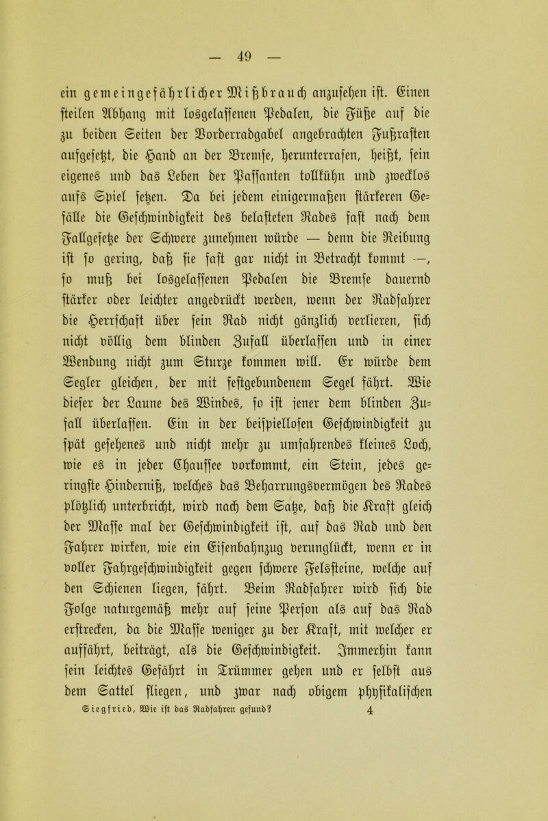 ein gent eingef äßrt idjer 9Rißbtaud) an^itfeßen ift. ©inen fteilen 2(bßang mit toSgetaffenen geboten, bie auf bie 31t beiben ©eiten ber Sorberrabgabet angebrachten ^ußraften aufgefeßt, bie §anb an ber Srernfe, ^erunterrafen, ßeißt, fein eigenes nnb baS ßeben ber ^affanten tottfüßn nnb gmedtoS aufs ©piet feßen. S)a bei jebem einigermaßen ftärferen ©e= fälle bie ©efeßminbigfeit beS belafteten SabeS faft nach bem Qüttgefeße ber ©eßmere guneßmen mürbe — benn bie ^Reibung ift fo gering, baß fie faft gar nicht in Setradjt fomrnt —, fo muß bei toSgetaffenen ^ebaten bie Sremfe bauernb ftärfer ober leichter angebrüdt merben, menn ber ütabfaßrer bie §errfdjaft über fein Sab nidht gängtieß Verlieren, fief) nicb)t oöttig bem btinben 3ufaÜ übertaffen nnb in einer SBenbung uitßt gurn ©tage tommen mitt. ©r mürbe bem ©egter gleichen, ber mit feftgebunbenem ©eget fährt. 2Bie biefer ber Saune beS SBinbeS, fo ift jener bem btinben 3u= fatt übertaffen, ©in in ber beifpiettofen ©efdjminbigfeit 31t fpät gefeßeneS nnb nicht mehr gu umfaßrenbeS fteineS ßoeß, mie eS in jeber ©ßauffee oorfommt, ein ©tein, jebcS ge= ringfte §inberntß, metcfjeS baS SeßarrungSOermögen beS SabeS ptößtid) unterbricht, mirb nad) bem ©aße, baß bie ^raft gteief) ber SSaffe mat ber ©efcßminbtgteit ift, auf baS Sab nnb ben Saßrer mirfen, mie ein ©ifenbaßngug oernngtüdt, menn er in ootter gaßrgefdjmtnbigteit gegen fernere ^etSfteine, metdje auf ben ©cßienen liegen, fäßrt. Seim Sabfaßrer mirb fieß bie 3otge naturgemäß meßr auf feine ^}erfon atS auf baS Sab erftreden, ba bie 9Saffe meniger gu ber $raft, mit metdjer er auffährt, beiträgt, atS bie ©efdpoinbigteit. Smmerßiu tann fein teidjteS ©»efäßrt in krümmer geßen nnb er fetbft aus bem ©attet ftiegen, nnb 3toar nad) obigem pßßfifatifcßen ©iegfrieb, Sßie ift ba§ SRabfatjren gefunb? 4
