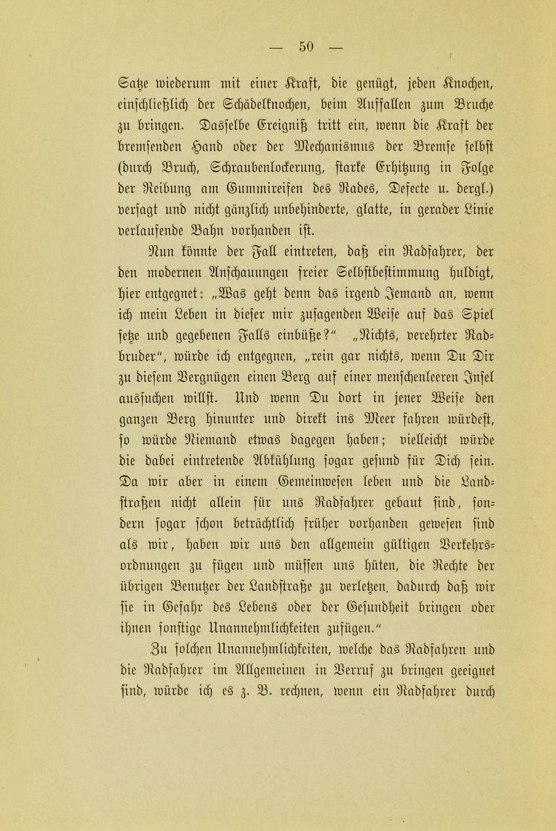©atje mieberum mit einer Greift, bie genügt, jeben Knochen, einfdyticfjtid) ber Schäbelfnodjen, beim 2luff allen gum 23rud)e 31t bringen. 2)a§fetbe ©reignifj tritt ein, trenn bie <®raft ber bremfenben §anb ober ber 9Jledjani3mu3 ber Üöretnfe fetbft (bnrdj 23rud), Schraubentoderung, ftarle ©rtyitjung in gotge ber Reibung am ©ummireifen be§ 2iabe§, £)efecte u. bergt.) rerfagt nnb nicf)t gän^tid) unbe^inberte, glatte, in geraber ßinie rerlaufenbe 23af)n oorhanben ift. 91nn tonnte ber galt eintreten, baf) ein Üiabfahrer, ber ben mobernen 2tnfd)auungen freier ©etbftbeftimmung ^ulbigt, t)ier entgegnet: „2Ba§ geht benn ba§ irgenb Semartb an, trenn id) mein ßeben in biefer mir gufagenben SLßeife auf ba§ Spiet fe|e nnb gegebenen 5att§ einbüfje? „sJticf)t3, reretjrter siRab= bruber, mürbe id) entgegnen, „rein gar nidjt§, trenn S)ir 3U biefem Vergnügen einen 23erg auf einer menfebenteeren Snfet au§fud)en mittft. Itnb trenn $Du brrt in jener SBeife ben ganzen 23erg hinunter nnb bireft in§ ÜDleer fahren trürbeft, fo mürbe Olientanb etma3 bagegen haben; nietteidjt mürbe bie babei eintretenbe 2lbtühtung frgar gefunb für ®idj fein. 2)a mir aber in einem ©emetnmefen teben nnb bie S3anb= ftrajjen nicht allein für un§ Oiabfahrer gebaut finb, frn= bern frgar fefjon beträd)ttid) früher oorhanben gemefen finb at§ mir, hdben mir un§ ben allgemein gültigen 23erfet)r§= rrbnungen 3U fügen nnb ntüffen un§ hüten, bie sJted)te ber übrigen 33euu|er ber ßanbftrafje 31t rertetjen, baburdj bafj mir fie in ©efatjr bc§ ßebenS ober ber ©efunbheit bringen ober ihnen fonftige itnannehmtid)teiten 3ufügen.// 3u fotdjen Unanuehmtid)teiten, tnelcbe ba§ £ftabfat)ren unb bie 9iabfat)rcr im 2tttgemeiucn in Verruf 3U bringen geeignet finb, mürbe id) e§ 3. 23. rechnen, trenn ein Ohbfatjrer bttrd)