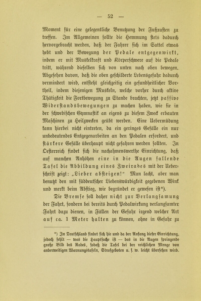 Moment für eine gelegentliche ÜBenutjung ber gufjraften gu treffen. 3m OTgemeineu füllte bie Hemmung ftetS baburd) I)ert>orgcbrad)t merben, baj3 ber gafjrer fid) im ©attel etmaS t)ebt unb ber 23emegung ber ^}ebale ent gegen mir!t, inbem er mit üftuSfelfraft unb $ör:perfd)mere auf bie ^ßebale tritt, mäljrenb biefelben fid) non unten nach oben bemegen. 2lbgefel)en baOon, bafc bie oben gefdjilberte ßebenSgefafjr baburdj oerminbert mirb, entfielt gleidjgeitig ein gefunbbjeitlicf)er 2)or= tljeil, inbem biejenigeu 9ütuSfeln, meld)e öorher burd) aftioe 2d)ätigfeit bie gortbemegung gu ©tanbe brachten, je^t paffioe SBiber ft anbsbemeg ungen gu machen l)aben, mie fie in ber fd)U)ebifd)en ©bmnaftif an eigene gu biefem Sraed erbauten 9Jtafd)inen gu £>eilgmedeu geübt merben. ©ine Uebermübung !ann hierbei nicf)t eintreten, ba ein geringes ©efäde ein nur unbebeutenbeS ©ntgegenarbeiten an ben ^)ebalen erforbert, unb ftärtere ©efäde überhaupt nicht gefahren merben fodteu. 3n Defterreid) finbet fid) bie nad)al)mensmertf)e ©inridjtung, bafg auf mandjeu 5lnt)ö^en eine in bie klugen fallenbe £afel bie 2lbbilbung eines 3meirabeS mit ber Ueber= fdjrift geigt: „ßieber ab ft eigen! ÜDtan Iacf)t, aber man benuüt ben mit fübbeutfd)er ßiebensmürbigfeit gegebenen SBiitf unb merft beim 2lbftieg, mie begrünbet er gemefen ift*). 2)ie 23remfe füll babjer nicht gur SSerlangfantung ber gafjrt, fonbern bei bereits burd) ^ßebalmirfung Oerlangfamter gal)rt bagu bienen, in gälten ber ©efafyr irgenb meiner 2trt auf ca. 1 9)1 et er galten gu fönneu, of)ne in ©efahr gu *) 3üt 2>eutfd)tanb finbet fidj pte unb ba ber Anfang biefer (Sinridjtung, jebod) fef)lt — toa§ bie §auptfadjc ift — ba§ in bie 9lugen fpringenbe grobe 23ilb be§ ütabeS, fobafj bie £afel bei ber reiflichen ÜJtengc Oon anberJoeitigen SöarnungStafetn, ©trafgeboten it. f. Jo. leidet überfein toirb.