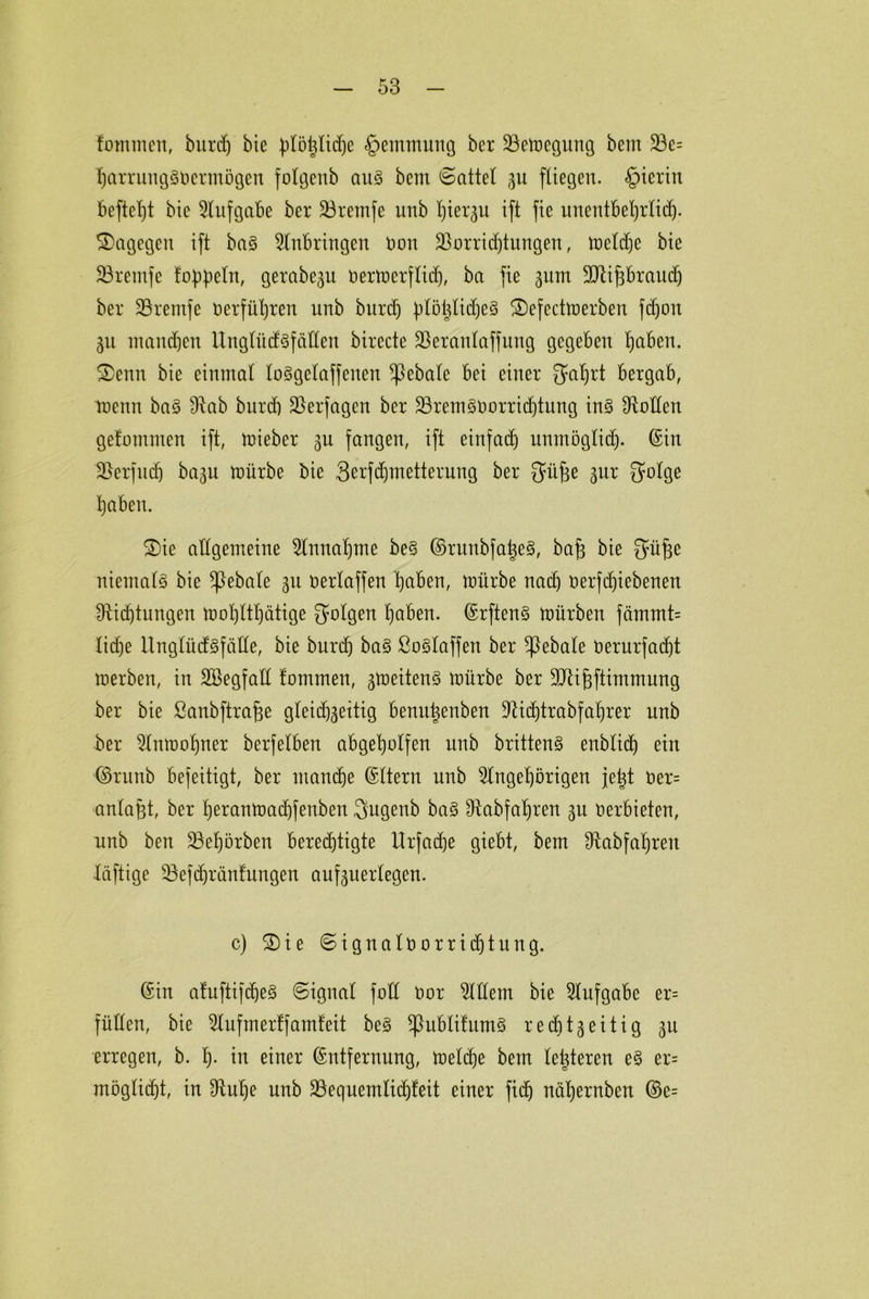 fommen, burdj bie f)lö|ltche Hemmung ber ÜBemegung bem E3e= IjarrungVcrmögen folgenb aus bem Sattel 31t fliegen. §icrin befielt bie Aufgabe ber E3remfe unb Ijier^u ift fie unentbehrlich), dagegen ift baS Einbringen non ätorridjtungen, toelcbe bie S3remfe foppeln, gerabe^n oermerflid), ba fie 3um EJtipraudh ber Eöremfe verführen nnb burdj {dö^lidjeS 3)efectmerben fdjou 31t manchen UngtüdSfäden birecte ESeranlaffung gegeben l)aben. S)enn bie einmal loSgelaffenen ^ßebale bei einer 3al)rt bergab, menn baS Dab burd) Derfagen ber ÜBremSOorridjtung ins Sollen gefommen ift, mieber 3U fangen, ift einfach unmöglich, ©in üBerfudj bagu mürbe bie 3erfdjmetterung ber güfje 3m: Solge haben. 3)ie allgemeine Einnahme beS ©mubfatjeS, bafj bie Qmfte niemals bie ^ßebale 311 oerlaffen haben, mürbe nach oerfdiiebenen Dichtungen mohltt)ätige folgen haben. ©rftenS mürben fämmt= liehe UnglüdSfäde, bie burch baS ßoStaffen ber ^ßebale Oerurfad)t merben, in E&egfad fommen, gmeitenS mürbe ber EDi^ftimmung ber bie ßanbftrafje gleichzeitig benutjenben Diditrabfahrer unb ber Elnmohner berfeiben abgehotfen unb brittenS enblidj ein ©runb beseitigt, ber manche ©Itern unb Eingehörigen jetjt oer= anlafjt, ber tjeranmachfenben 3ugenb baS Dabfahren 31t oerbieten, unb ben E3ef)örben berechtigte Urfadje giebt, bem Dabfahren luftige E3efcfjränfungen auf3uerlegen. c) 2)ie SignalOorrichtung. ©in afuftifdjeS Signal foll Oor Eitlem bie Elufgabe er= füllen, bie Elufmerffamfeit beS ^ublifumS rech13eilig 31t erregen, b. h- in einer ©ntfernung, melche bem letzteren eS er= möglidjt, in Dut)e unb ^Bequemlichkeit einer fidj näljernben ©c=