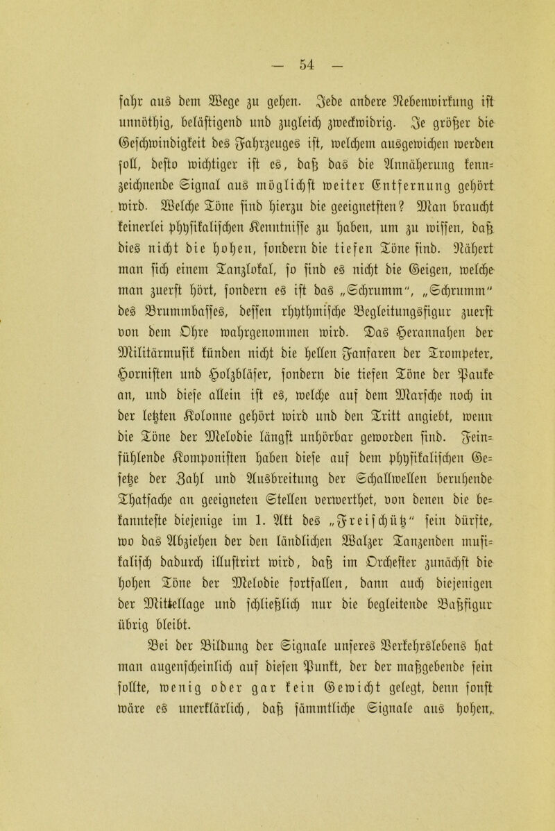 fatjr au§ bem SBege 31t gefeit. gebe anbere Aebenmirfung ift unnötig, beläftigenb unb gugteicf) ^toecfroibrig. ge großer bie ©efdjminbiglcit bc§ gab^eugeS ift, meldpem auSgemidjen merben fod, befto midftiger ift e§, baf3 baS bie Annäherung !enn= 3eidjnenbe Signal aus möglich ft roeiter Entfernung gehört mirb. 2öetd)e £öne finb Xjier^u bie geeignetfteri? Alan braudg teinerlei |)f)l)fifalifd)en ^emttniffe 31t haben, um 3U miffen, baff bie§ uidf)t bie t)ot)eu, fonbern bie tiefen £öne finb. Aäbert man fid) einem £an3lofai, fo finb e§ nicht bie ©eigen, meicbe man 3uerft hört, fonbern e§ ift baS „Sdfrumm, „Scbrnmm be§ ArnmmbaffeS, beffen r^t»t^mifc^e AegleitungSfignr 3uerft Oon bem D^re matjrgenommen mirb. 2)a§ <§>erannaben ber Atilitärmufil tünben nicht bie b<dlen ganfaren ber Trompeter, <g>orniften unb §ol3bläfer, fonbern bie tiefen £öne ber flaute an, unb biefe allein ift e§, meld;e auf bem Atarfä)e nod) in ber testen Kolonne gehört mirb unb ben &ritt angiebt, menn bie Sone ber Atelobie tängft nnt)örbar gemorben finb. gein= füblenbe ^omfmniften haben biefe auf bem bhbPalifdjen ©e= fet^e ber 3at)l unb Ausbreitung ber Sdjadmeden berufjenbe £f)atfad)e an geeigneten (Steden oermertbet, oon benen bie be= tanntefte biefenige im 1. Alt be§ „greif d)üü fein bürfte, mo ba§ Ab3ie£)en ber ben Iänbtid)en 2Bal3er £an3enben mufi= fatifcf) baburd) iduftrirt mirb, bafe im Drcbefter 3itnäd)ft bie hoben £öne ber Atelobie fortfaden, bann auch biejenigen ber Atittellage unb fdjliefitid) nur bie begleitenbe Üöajjfigur übrig bteibt. Aei ber Üöilbung ber Signale unfereS AertebrSlebenS hat man augen(d)einlid) anf biefen ^3un!t, ber ber ntafsgebenbe fein fodte, mertig ober gar lein ©emid)t gelegt, beim fonft märe eS itnerllärlid), baff fämmtlidje Signale aitS haben,.