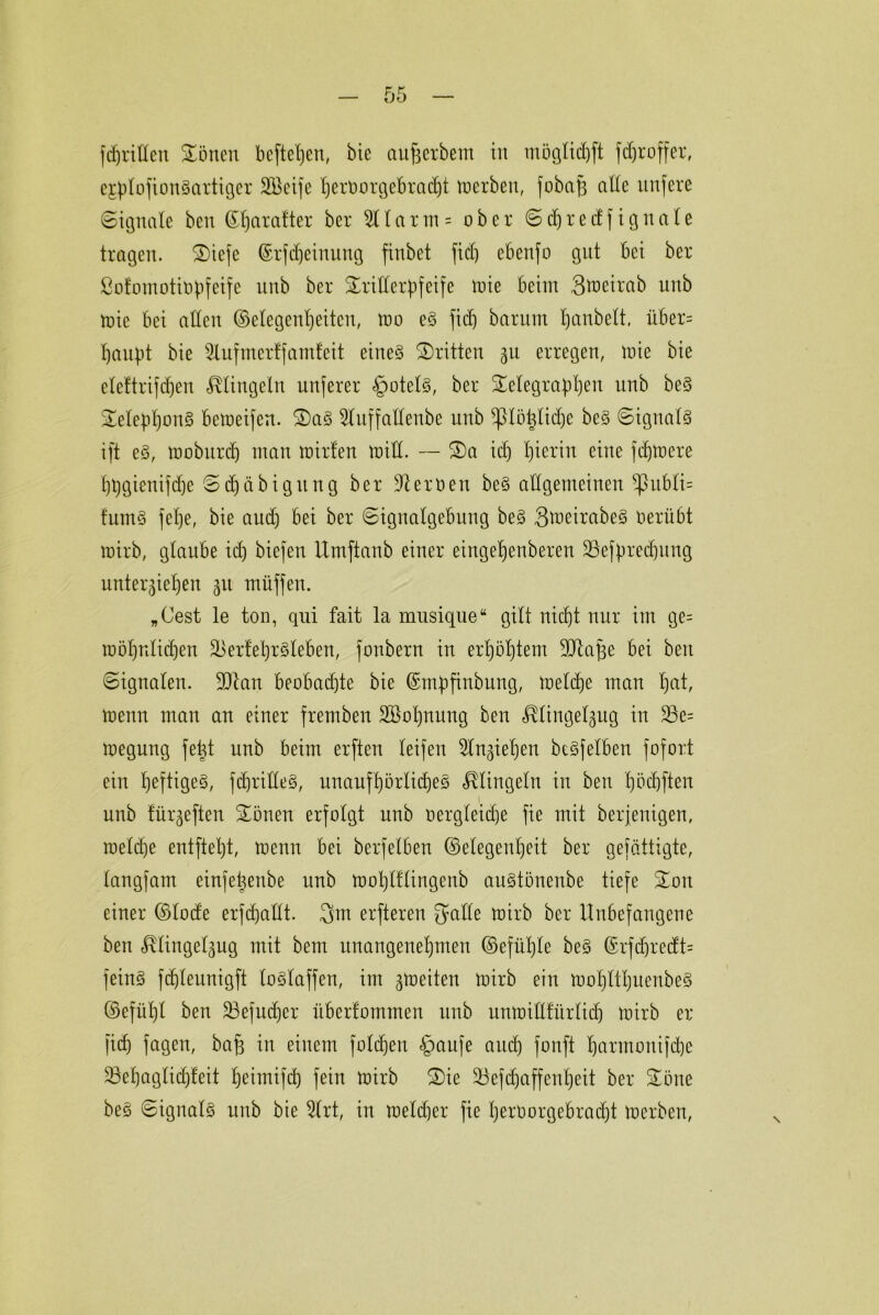 fünften Gölten befielen, bie aufcerbem in möglidjft fdjroffer, ejplofionSartiger SÖeife t)ert)orgebrac£)t trcrben, fobajz alle nufere (Signale beit ©haralter ber 2Ilarm = ober Sdjredfignale tragen. Tiefe ©rfdjeinung finbet fiel) ebenfo gut bei ber ßotomotirpfeife unb ber Trillerpfeife trie beim 3treirab unb trie bei allen (Megenljeitcu, mo eS fidj barum panbelt, über= haupt bie Slufmer!famfeit eines Tritten zu erregen, mie bie eleftrifdjen klingeln nuferer Rotels, ber Telegraphen unb beS TelepponS betreifen. TaS 21uffallenbe unb ^piöhlidje beS Signals ift eS, troburdj man mirfen tritt. — Ta id) Iperiu eine fdjtrere hpgienifd)e Schäbig ttng ber Serben beS allgemeinen -publi= fumS fehe, bie and) bei ber Signalgebung beS SmeirabeS oerübt wirb, glaube id) biefen Umftanb einer eingehenberen SSefpredjung unterziehen zu muffen. „Cest le ton, qui fait la mnsique“ gilt nicht nur im ge= toöl)nlichen äkrfehrSleben, fonbern in erhöhtem Sdtape bei beit Signalen. ÜDian beobad)te bie ©mpfinbung, trelche man hut, trenn man an einer fremben SBoljnung ben ^lingelgug in 23e= megnng fet)t unb beim erften leifeu Anziehen beSfelben fofort ein heftiges, fcprilleS, unaufhörliches klingeln in ben höchften unb lürzeften Tönen erfolgt unb rergleidje fie mit berjenigen, treldje entftel)t, trenn bei berfelben (Gelegenheit ber gefättigte, langfam einfetjenbe unb trol)lflingenb auStönenbe tiefe Ton einer ©lode erfdjadt. 3m erftereu gälte trirb ber Unbefangene ben r^lingelzug mit bem unangenehmen ©efülfle beS ©rfdjredt= feinS fdjleunigft loSlaffen, im zweiten trirb ein trohltl)uenbeS ©efühl ben üöefudjer überfommen unb untrillfürlidj trirb er fiep fagen, baf) in einem folgen §aufe and) fonft Ijartmmifdje 33ehaglicf)feit heimifd) fein trirb Tie 23efd)affenl)eit ber Töne beS Signals unb bie 91rt, in treldjer fie I)erOorgebrad)t trerben,