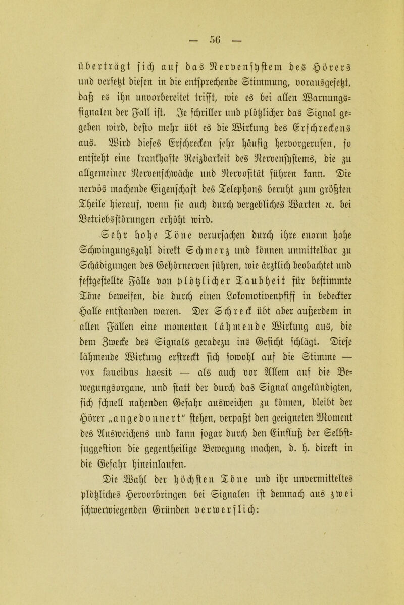 überträgt fiel) auf baS ÜRervenfbftem beS §örerS unb verfemt btefen in bie entfbredjenbe Stimmung, VorauSgefe|t, ba§ es iljn unvorbereitet trifft, roie es bei alten 2öaruungS= fignaten ber Sdd ift. 3e fdjriller nub plö^Iicfjer baS (Signal ge= geben tvirb, befto rneljr übt eS bie SGßirfung beS ©rfd)redenS aus. 2£irb biefeS ©rfdjreden fetjr tjäufig fjervorgerufen, fo entftetjt eine franff)afte cReigbarfeit beS ÜRervenftjftemS, bie 3U allgemeiner 9tervenfd)tt>äd)e unb ÜRerVofität führen tann. £)ie nervös madjenbe ©igenfdjaft beS £elebf)onS beruht ^unt größten Steile hierauf, tvenn fie aud) burd) Vergebliches SBarten ic. bei 23etriebSftörungen crt)öl)t ivirb. Sel)r bol)e £öne verurfadjen bnrd) it)re enorm fjofje SdüvingungS^abl birett Sd)tner3 unb fönnen unmittelbar gu Sd)äbigungen beS ©el)örnerven führen, tvie ärgtlicfj beobachtet unb feftgeftetlte Satte von (plötjlidjer Taubheit für beftimmte &öne betveifen, bie bnrd) einen ßofomotivenpfiff in bebedter §atle entftanben tvaren. £)er S d) r e d übt aber an^erbem in allen Salten eine momentan lärmenbe Söirfung ans, bie bem 3*vede beS Signals gerabegu ins ©efid)t fcfjlägt. £)iefe läl)menbe Sßirfung erftredt fid) fotvofjl auf bie Stimme — yox faucibus haesit — als and) Vor eitlem auf bie $8e= megungSorgane, unb ftatt ber bnrd) baS Signal angefünbigten, fid) fdmeü nal)enben ©efal)r auSlveidjen ^u fönnen, bleibt ber §örer „angebonnert fteljen, verbaut ben geeigneten-dRontent beS 2luStt>eidjenS unb fanu fogar burd) ben ©influfj ber Selbft= fuggeftion bie gegentheilige 23etvegung madjen, b. f)- bireft in bie ©efafyr bineinlanfen. 2)ie 2öal)t ber t)öd)ften £öne unb it)r unvermitteltes btötjlid)eS §ervorbringen bei Signalen ift bentuad) aus 3mei fdjtvermiegenben ©rünben v e r tt> e r f l i d):