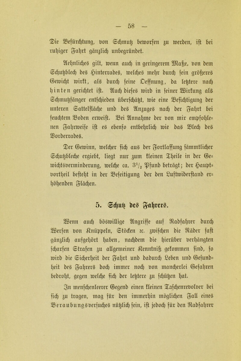 £)ie Befürchtung, non ©djmuh betoorfen %u merben, ift bei ruhiger Sahrt gäugticf) uubegrünbet. 9lehnlid)e§ gilt, trenn audj in geringerem Blähe, oon bem ©djittsbled) be§ ^interrabeS, toelcheS mehr burd) fein gröfjereg ©emid)t mirft, al§ burd) feine Deffnung, ba letztere nad) hinten gerichtet ift. 2lud) biefe§ toirb in feiner 2ßir!ung al§ ©djmuüfänger entfliehen iiberfdjäht, toie eine Befidjtigung ber unteren ©attelflädje unb be§ 2lnsuge§ nach ber 3?ahrt bei feud)tem Buben ermeift. Bei Einnahme ber non mir em|)fof)le= nen $ahrtt)eife ift e§ ebenfo entbehrlich toie ba§ Blecf) beä Borberrabe§. £)er ©etoinn, toeldjer fidj au§ ber gortlaffung fämmtlidjer 6d)uhbled)e ergiebt, liegt nur sum kleinen Steile in ber ©e= mid)töuerminberung, ircldje ca. 3:/2 *Pfunb beträgt; ber §au|)t= northeil befiehl in ber Befeitigung ber ben Suftmiberftanb er= höhenben Stäben. 5. Sdju^ be§ galjrerS* SBettn aittf) böStoidige Eingriffe auf Stabfahrer burd) SBerfen non ^nübbeln, ©töden ic. stoifdjen bie Stäber faft gänzlich aufgehört h<t&en, nadjbem bie hierüber Oerhängten fiharfen ©trafen su allgemeiner ^enntnih gefommen ftnb, fo mirb bie (Sicherheit ber $ahrt unb baburd) ßeben unb ©efunb= heit be§ $ahrer§ hoch immer nod) oon mancherlei ©efahren bebroht, gegen toeldje fid) ber leidere gu fehlen ha*- 3n menfdfenleerer ©egenb einen kleinen STafdjenreOoloer bei fich su tragen, mag für beit immerhin möglichen Sali eines Beraubung,goerjudjeS mtijlid) fein, ift jcbod) für ben Stabfahrer