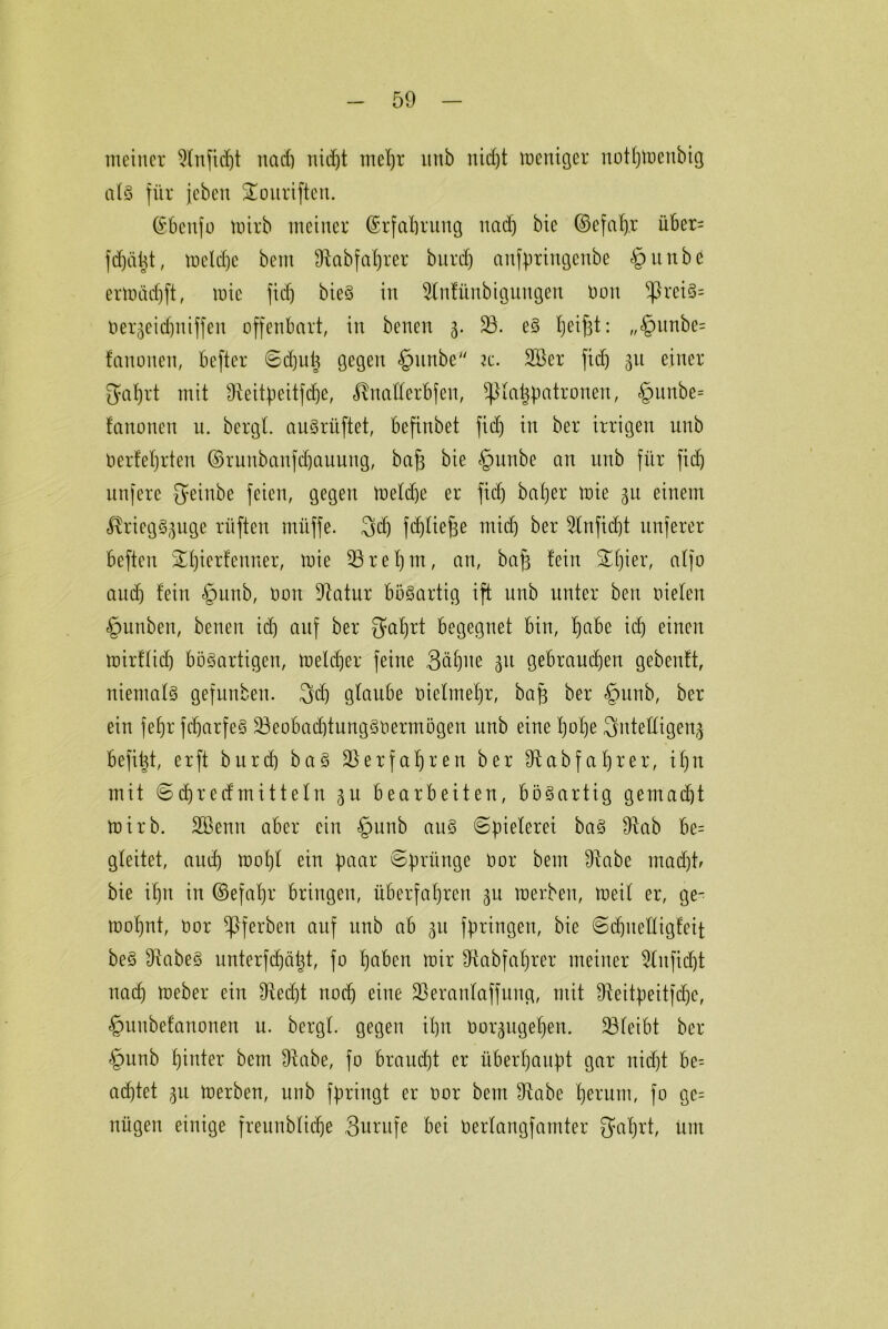 meiner 2tnfidjt nact) uid)t mcl)r mtb nid)t meniger nottjtnenbig at§ für jebeit SEouriften. ©benfo tnirb meiner (Erfahrung nach bie ©efafyr über= fd)ätit, tnetdje beut IRabfaljrer burd) anfpriugcnbe §unbe ertnäcfjft, wie fid) bieS in Slnfünbigungen non ^ßreiS= nergeichniffen offenbart, in benen 3. 23. eS Ijeifst: „§unbe= fanonen, befter <Sd)ut) gegen §unbe k. 2Ber fid) 31t einer 5af)rt mit Sieitpeitfdje, «Unaderbfen, ^tappatronen, §unbe= fanonen u. bergt. auSrüftet, befinbet fid) in ber irrigen unb Oerfetjrten ©runbanfdjauung, bafs bie §unbe an unb für fid) unfere fyeinbe feien, gegen tnetd)e er fid) bafjer tnie 31t einem ItriegS^uge rüften müffe. 3>d) fdjtiefje mid) ber Slnfidjt nuferer beften ^tjierfenner, mie 23ret)m, an, baj) fein £t)ier, atfo aud) fein §unb, Oort Statur bösartig ift unb unter ben nieten §unben, benen id) auf ber $at)rt begegnet bin, f)abe icb einen mirftid) bösartigen, tnetdjer feine Sühne 311 gebrauten gebenft, niemals gefnnben. 3dj gtaube oielmetjr, baf) ber §unb, ber ein fefjr fcbarfeS 23eobad)tungSnermögen unb eine t)ot)e Sntettigenj befi^t, er ft burd) baS 2}erfafjren ber St ab fahr er, if)n mit Sd)redmittetu 51t bearbeiten, bösartig gemad)t tnirb. äöenn aber ein §unb aus Spielerei baS Stab be= gteitet, auch toot)t ein paar Sprünge öor bem Stabe madjtr bie it)n in ©efafjr bringen, überfahren 3U inerben, tneit er, ge- wohnt, nor Sßferben auf unb ab 31t fpringen, bie Sdjuettigfeit beS Stabes unterfct)ä%t, fo haben mir Stabfat)rer meiner Slitfidjt nach meber ein Stecht noch eine 23erantaffung, mit Steitpeitfdje, §unbefanonen u. bergt, gegen ihn nor^uget)en. 23feibt ber §nnb hinter bem Stabe, fo braucht er überhaupt gar nicht be= achtet 31t toerben, unb fpringt er nor bem Stabe herum, fo ge= nügen einige freunbtiche Surufe bei öertangfamter ^aljrt, unt