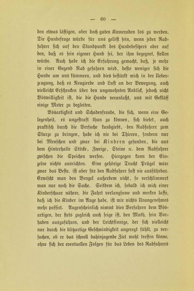 ben etmag löftigen, aber bodj guten ^atneraben log 51t werben. £)ie §uubefrage würbe für itng gelöft fein, wenn jeher Sftab= faljrer fidj auf ben ©tanbfmntt beg §uubebefi|er§ ober auf ben, bajj eg fein eigener §unb fei, ber ihm begegnet, [teilen mürbe. 2ludj fjabe ich bie ©rfaljrnng gemad)t, bafj, je mehr in einer ©egenb £Rab gefahren wirb, befto weniger ficf) bie §unbe um ung tümmern, uub bieg beftärft mid) in ber Ueber= jengung, bafs eg ÜReugierbe nnb ßuft an ber Bewegung, and) vielleicht ©rfdjreden über ben ungewohnten 5lnblid, jebocf) nicht Söögwiüigfeit ift, bie bie §nnbe Veranlagt, ung mit ©etläff einige 9dteter gu begleiten. 33ögartig!eit nnb ©djabenfreube, bie fid), wenn eine ©e= legenljeit, eg ungeftraft tljun ^n tonnen, fidj bietet, auch brattifdj burdj bie $erfudje funbgiebt, -beit Sftabfahrer gnm ©turge gu bringen, höbe ich vie bei ^^ieren, fonbern nur bei 9Jtenfdjen unb 3War bei üiubern gefunben, bie aug bem Hinterhalte ©töde, Smeige, ©teine 2c. bem Otabfahrer gWtfdjen bie ©beidjen werfen. Hiergegen fann ber ©in= gelne nidjtg augricbten. ©ine gehörige Fracht Prügel Wäre gmar bag 23efte, ift aber für ben Üfabfaljrer faft nie augführbar. ©rwifdjt man ben üßengel aufjerbem nicht, fo verjdjlimmert man nur nodj bie ©ad)e. ©eitbem id), fobalb ich mid) einer ^inberfchaar nähere, bie gahrt oerlangfame uub inerten laffe, bafj idj bie $inber im 9luge höbe, ift mir nid)tg Unangenehmeg mehr fmffirt. ^lugenfdjeintidj nimmt bieg Verfahren bem 23ög= artigen, ber ftetg ^ugleid) auch feige ift, ben 9Jtutl), fein 23or= haben auggnführen, unb ber ßeidjtfinnige, ber ficf) oic!Ieid)t nur burch bie bfii^artige ©efdjwinbigteit angeregt fühlt, 511 Ver= fudjen, ob er bag fdjnell bal)injagenbe 3iel Wohl treffen tönne, ohne fich ber eventuellen folgen für bag ßeben beg Üfabfaljrerg