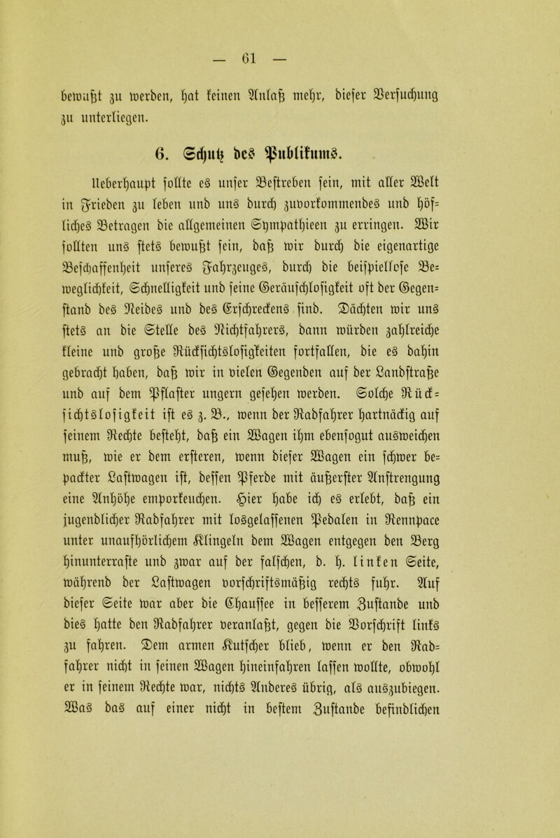 Gl bemufjt gu merben, Ijat feinen 2lnlaf} mehr, biefer 23erfuchuug ju unterliegen. 6. ©d)uij bc£ $uMifitm3* lteberf)aupt fodte e§ unfer 23eftreben fein, mit aller Sßelt in ^rieben 311 leben nnb un§ bitrd) ^itüorfommenbeg unb l)öf= lidjeS betragen bie allgemeinen ©bmpathieen ju erringen. 2Bir füllten un3 ftet§ bemüht fein, bap mir burdj bie eigenartige 23efdjaffenheit unfereS ^a^rgeugeg, bitrd) bie beiffnellcfe 23e= meglidjfeit, ©djnedigfeit unb feine ©eräufdjlofigfeit oft ber ©egen= ftanb be§ Leibes unb be§ ©rfdjredeng finb. ®äd)ten mir un§ ftet§ an bie ©tede be§ dftchtfahrerg, bann mürben zahlreiche fleine unb gro^e ^üdfid)t3lofigleiten fortfallen, bie e§ bab)in gebracht haben, bajs mir in oielett ©egenben auf ber ßanbftrafje unb auf bem ^Iflafter ungern gefehlt merben. ©oldje 9ftüd = fidjtslofigfeit ift e§ %. 23., menn ber 91abfaljrer hartniidig auf feinem Rechte beftebjt, bafs ein 2ßagen ihm ebenfogut au§meidjen mufj, mie er bem erfteren, menn biefer SBagen ein ferner be= frndter ßaftmagen ift, beffen *Pferbe mit äujjerfter Slnftrengung eine 2lnl)öhe emporfeudjen. §ier habe ich erlebt, bafz ein jugenblidjer Dlabfa'hrer mit loSgelaffenen ^pebalen in Stanpace unter unaufhörlichem klingeln bem 2ßagen entgegen ben 23erg hinunterrafte unb zmar auf ber falfdjen, b. h- Hufen ©eite, mährenb ber ßaftmagen üorfchriftSmäfdg recd)t§ fuhr. 2luf biefer ©eite mar aber bie (Hjauffee in befferem Snftanbe unb bie§ h^te ben dtabfaf)rer üeranlajzt, gegen bie 23orfdjrtft liuf§ ZU fahren. £)em armen <^utfdjer blieb, menn er ben £ftab= fahrer nicht in feinen 2Sagen hineinfahren laffen modte, obmohl er in feinem Sftedjte mar, nichts 2lubere§ übrig, als att§gubiegen. 2Ba§ ba§ auf einer nicht in beftern 3uftanbe befinblidfen