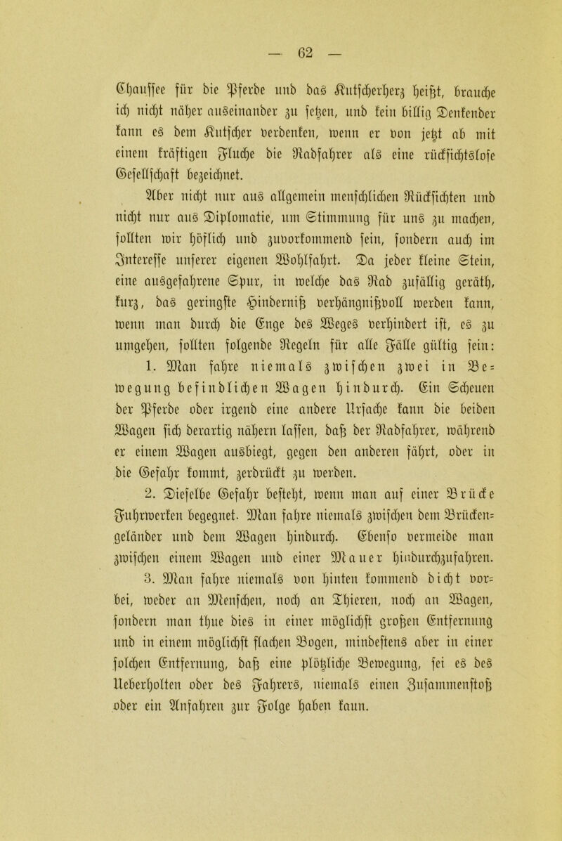 ßljaitffce für bie $ferbe unb baS «Rutfd&er^crg Reifst, brauche icf) nicht näher aitSeinanber 311 feigen, unb fein biüio 2)enfenber fanit es bem ^utfdjer Oerbenfen, menn er üon jetjt ab mit einem fräftigen glucke bie IRabfaf)rer atS eine rücfficbtgfofe ©efettfdfaft begeicbnet. Stber nid)t nur aus allgemein menfchtidien Stüdfidjten unb ni(f)t nur aus Süfdomatie, um Stimmung für uns 311 machen, füllten mir tjoftid) unb 3U0orfommenb fein, foubern aud) im gntereffe nuferer eigenen Sßohtfatjrt. 3)a jeber !(eine Stein, eine ausgefallene Spur, in metdje baS Stab 3ufädig gerät!), tui'3, baS geringfte ^inbernifj öerhängnifcöoll merbeit tann, menn man bxtrd) bie ©nge beS SBegeS üertjinbert ift, cS 3n umgehen, fottten folgenbe Regeln für alte gälte gültig fein: 1. Man fahre niemals 3mifd)en 3roei in 23 e = megung befinbtid)en SBagen tjinburd). ©in Scheuen ber *Pferbe ober irgenb eine anbefe Urfadje !ann bie beiben SBagen fidj berartig nähern taffen, bafs ber Slabfahrer, mährenb er einem SBagen auSbiegt, gegen ben anberen fährt, ober in bie ©>efahr fommt, 3erbrüdt 31t merben. 2. £)iefetbe ©efatjr befteljt, menn man auf einer SB rüde gutjrmerien begegnet. Man fahre niemats 3mifd)cn bem 23ntden= getänber unb bem SBagen f)inbnrcf). ©benfo oermeibe man 3mifd)en einem SBagen unb einer Mauer hinburd)3ufat)ren. 3. Man fahre niemats Oon hinten fommenb bidjt oor= bei, meber an Menfdien, noch an gieren, noch an SBagen, fonbern man tt)ue bieS in einer mögtidjft großen ©ntfernuug unb in einem möglidjft flachen SBogen, minbeftenS aber in einer fotdjen ©ntfernnng, bafs eine fdöfetidje SBemegung, fei eS bcS lieberhotten ober bcS gahrerS, niemats einen Sufammenftof) ober ein Einfahren 3ur gotge hnben faun.