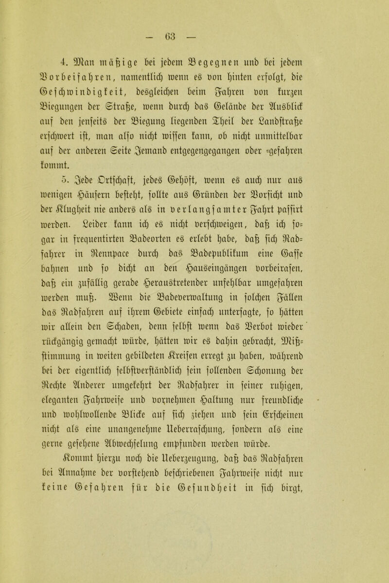 03 4. SCftan in ä h i g e bei jebem ^Begegnen unb bet jebent $B 0 r b e t f a I) reu, namentlich memt e3 öon hinten erfolgt, bie ©efdjminbigfeit, begleichen beim fahren non Jürgen ^Biegungen ber (Strafe, tnenn burd) ba§ ©elänbe ber SluSblitf auf beit jenfeitS ber ^Biegung liegenben 24)eil ber ßanbftra^e erfdjmert ift, man alfo nicht miffett tann, ob nicht unmittelbar auf ber anberen ©eite Seutattb eutgegeugcgangen ober ^gefahren foutmt. 5. 3ebe Drtfdjaft, jebeS ©ef)öft, tnenn e§ auch nur au§ tnenigen Käufern befielt, füllte au§ ©rünben ber ÜBorjtdjt unb ber Klugheit nie anberö als in nerlangf anttcr fyabjrt Jjaffirt werben, ßeiber fann ich nicht nerfchtneigen, bah t<h f°= gar in frequentirteu üBabeorten e§ erlebt bjabe, bah ft<h ^ab= fahren* in Üfennpace burch ba§ SBabepublifum eine ©affe bahnen unb fo bicht an ben §an§ ein gangen Oorbeirafen, bah ein guföttig gerabe £erau§tretenber unfehlbar nmgefahreu werben tnuh- SBcnn bie üBabeoermaltung in folchen Süllen ba§ Bobfahren auf ihrem ©ebiete einfach unterfagte, fo hätten wir allein ben ©(haben, benn felbft tnenn ba§ Verbot tnieber rtiefgängig gemacht totirbe, hätten mir e§ bal)in gebrad)t, 3Q4ih= ftimmung in meiten gebilbeten Greifen erregt 31t haben, möljrenb bei ber eigentlich felbftöerftctnblidj fein folletiben ©chouung ber flechte 2lnberer umgefehrt ber fRabfahrer in feiner ruhigen, eleganten Sahrtoeife unb oornehnten §altung nur freunbliche unb moh'lmollenbe SBlicfe auf fid) ziehen unb fein ©rfd)einett nicht als eine unangenehme Ueberrafdjung, fonbern als eine gerne gefe'hene 2(bmecf)felung enüpfitnben werben mürbe. Äomrnt hiermit noch bie Hebergeugung, bah ba§ $abfahren bei Einnahme ber oorfiehenb befchriebenen fja^rttjeife nicht nur feine © e f a h r e n für bie © e f tt n b h e i t in fid) birgt,