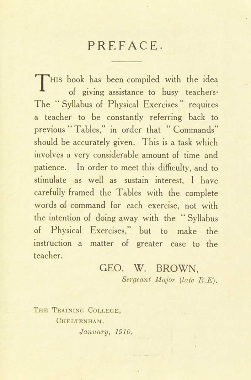 PREFACE. I HIS book has been compiled with the idea of giving assistance to busy teachers- The “ Syllabus of Physical Exercises” requiies a teacher to be constantly referring back to previous “ Tables,” in order that “ Commands” should be accurately given. This is a task which involves a very considerable amount of time and patience. In order to meet this difficulty, and to stimulate as well as sustain interest, I have carefully framed the Tables with the complete words of command for each exercise, not with the intention of doing away with the “ Syllabus of Physical Exercises,” but to make the instruction a matter of greater ease to the teacher. GEO. W. BROWN, Sergeant Major (late R.E). The Training College, Cheltenham. January, 1910,