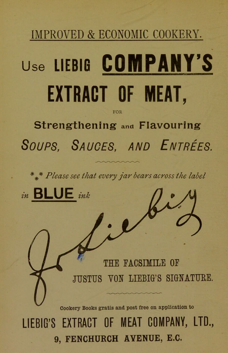 IMPROVED & ECONOMIC COOKERY. Use LIEBIG COMPANY’S EXTRACT OF MEAT, FOR Strengthening and Flavouring Soups, Sauces, and Entrees. Please see that every jar bears across the label LIEBIG’S EXTRACT OF MEAT COMPANY, LTD., 9, FENCHURCH AVENUE, E.C.