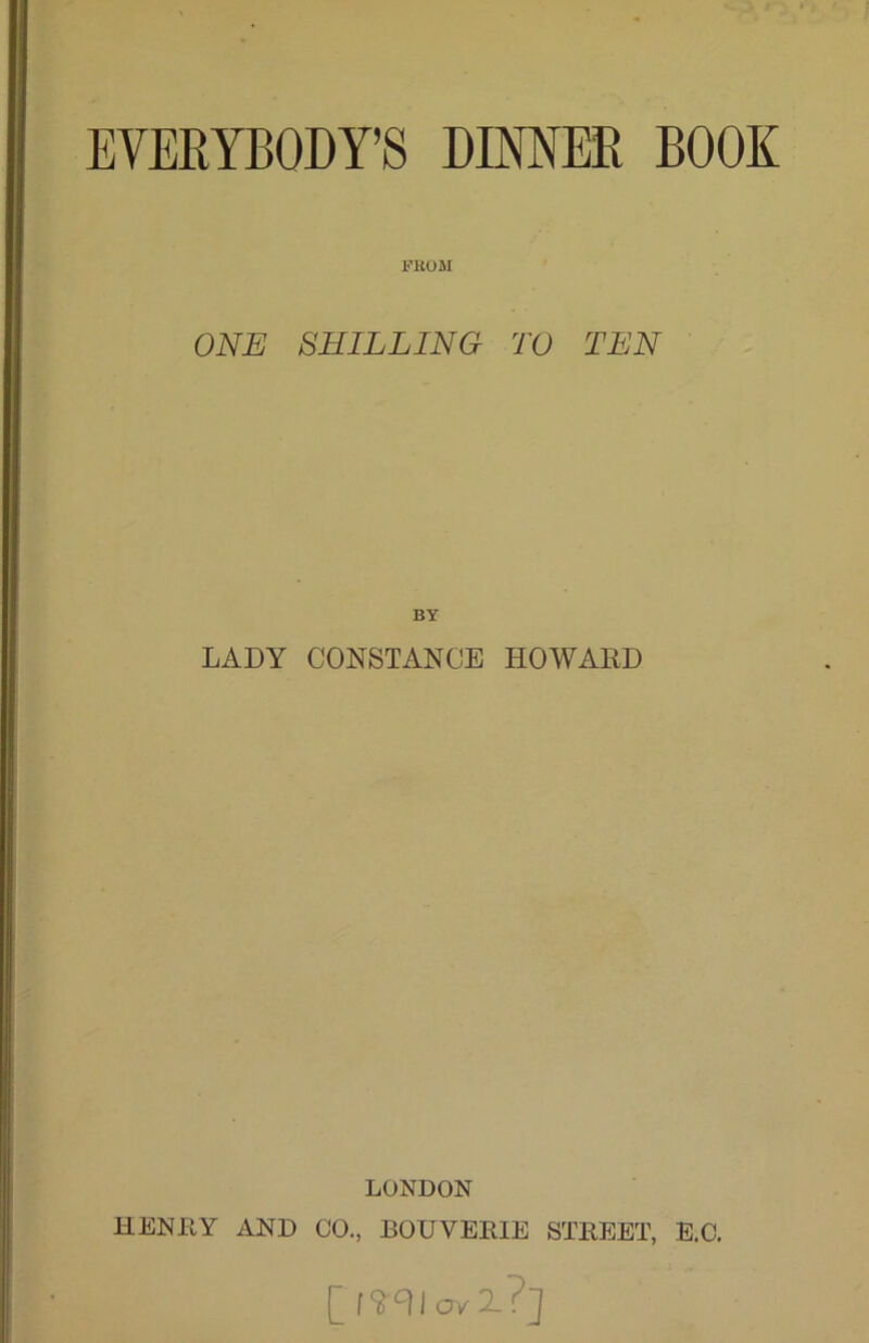 EVERYBODY’S DIMER BOOK i'EOM ONE SHILLING TO TEN BY LADY CONSTANCE HOWARD LONDON HENRY AND CO,, BOUVERIE STREET, E.C. [S‘11 o/