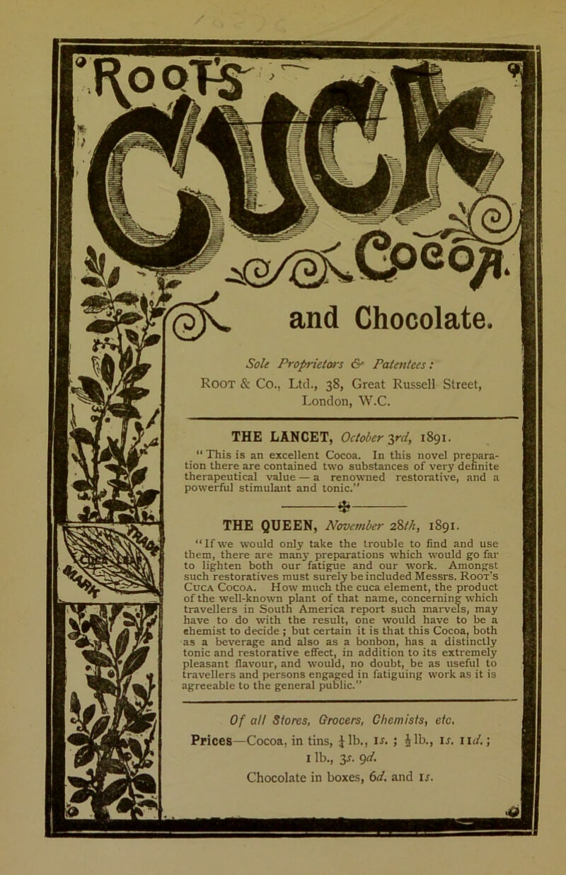 and Chocolate. Sole Proprietors Patentees: Root & Co., Ltd., 38, Great Russell Street, London, W.C. THE LANCET, October ^ird, 1891. “ This is an excellent Cocoa. In this novel prepara- tion there are contained two substances of very definite therapeutical value — a renowned restorative, and a powerful stimulant and tonic.” * THE QUEEN, November zWi, 1891. “Ifwe would only take the trouble to find and use them, there are many preparations which would go far to lighten both our fatigue and our work. Amongst such restoratives must surely be included Messrs. Root’s CucA Cocoa. How much the cuca element, the product of the well-known plant of that name, concerning which travellers in South America report such marvels, may have to do with the result, one would have to be a ehemist to decide ; but certain it is that this Cocoa, both as a beverage and also as a bonbon, has a distinctly tonic and restorative effect, in addition to its extremely pleasant flavour, and would, no doubt, be as useful to travellers and persons engaged in fatiguing work as it is agreeable to the general public.” Of all Stores, Grocers, Chemists, etc. Prices—Cocoa, in tins, Jib., u. ; Jib., u. iid,\ I lb., 3J. gd. Chocolate in boxes, 6d. and ij.