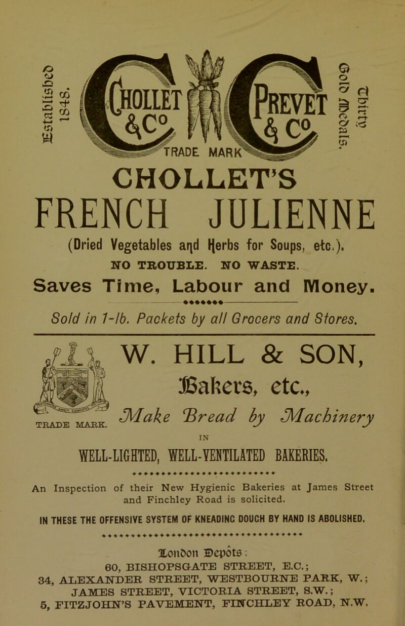 CHOLLET’S FRENCH JULIENNE (Dried Vegetables ai^d Ijerbs for Soups, etc.). NO TROUBLE. NO WASTE. Saves Time, Labour and lYloney. Sold in 7-lb. Packets by all Grocers and Stores. TRADE IklAEK. W. HILL & SON, BaRei'S, etc., J\dake ^read by J^achinery WELL-LIGHTED, WELL-YENTILATED BAKERIES. ♦♦♦♦♦♦♦♦♦♦♦♦♦♦♦♦♦♦♦♦♦♦♦♦♦ An Inspection of their New Hygienic Bakeries at James Street and Finchley Road is solicited. IN THESE THE OFFENSIVE SYSTEM OF KNEADING DOUGH BY HAND IS ABOLISHED. ♦♦♦♦♦♦♦♦♦♦♦♦♦♦♦♦♦♦♦♦♦♦♦♦♦♦♦♦♦♦♦♦♦♦♦ XonDon Depots; 60, BISHOPSGATE STREET, E.C.; 34, ALEXANDER STREET, WESTBOURNE PARK, W.; JAMES STREET, VICTORIA STREET, S.W.; 5, FITZJOHN’S PAVEMENT, FINCHLEY ROAD, N.W.
