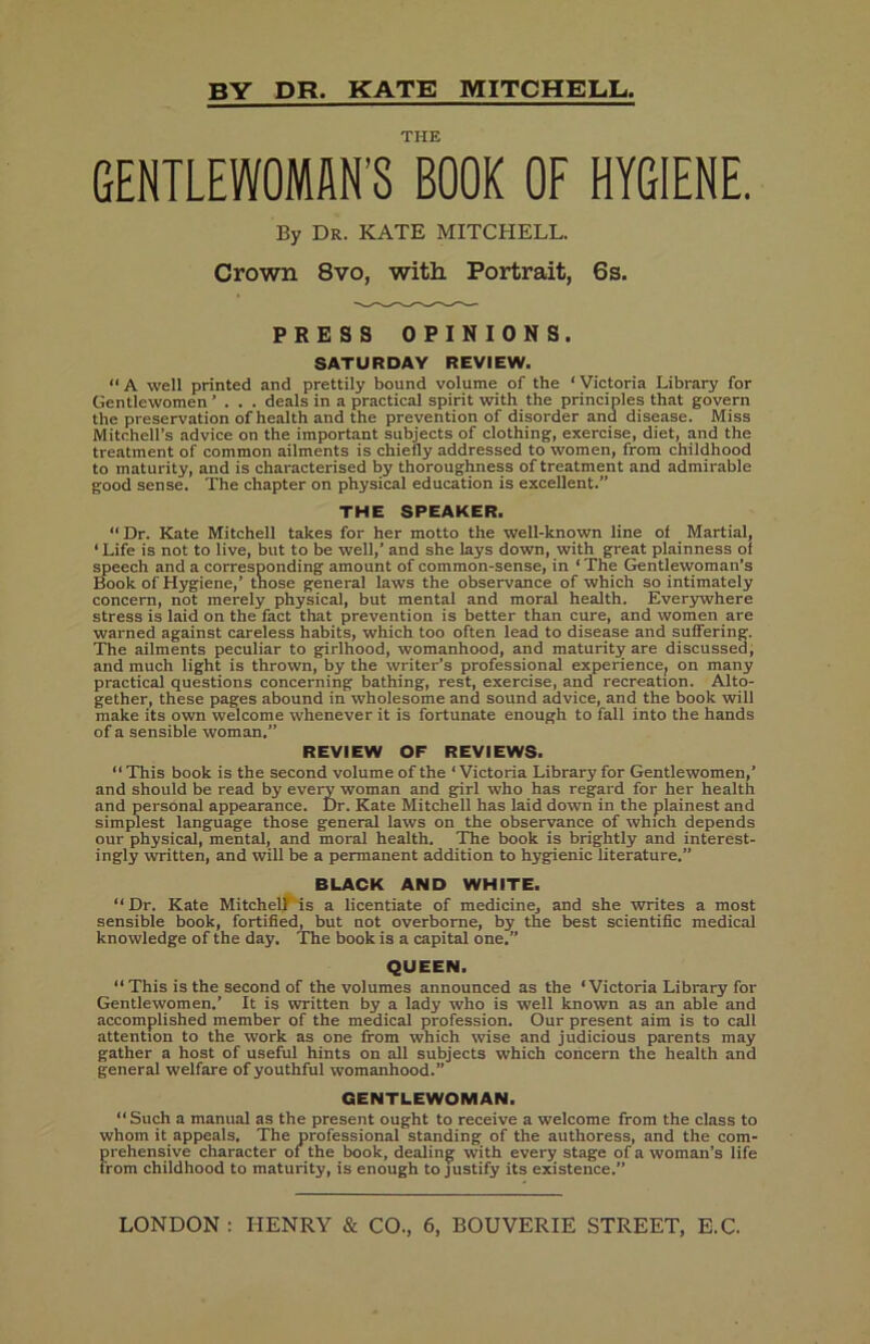 by dr. KATE MITCHELL, THE GENTLEWOMAN’S BOOK OF HYGIENE. By Dr. KATE MITCHELL. Crown 8vo, with Portrait, 6s. PRESS OPINIONS. SATURDAY REVIEW. “A well printed and prettily bound volume of the ‘Victoria Library for Gentlewomen ”... deals in a practical spirit with the principles that govern the preser\'ation of health and the prevention of disorder and disease. Miss Mitchell’s advice on the important subjects of clothing, exercise, diet, and the treatment of common ailments is chiefly addressed to women, from childhood to maturity, and is characterised by thoroughness of treatment and admirable good sense. The chapter on physical education is excellent.” THE SPEAKER. “Dr. Kate Mitchell takes for her motto the well-known line of Martial, ‘ Life is not to live, but to be well,’ and she lays down, with great plainness of speech and a corresponding amount of common-sense, in ‘ The Gentlewoman’s Book of Hygiene,’ those general laws the observance of which so intimately concern, not merely physical, but mental and moral health. Ever3rwhere stress is laid on the fact that prevention is better than cure, and women are warned against careless habits, which too often lead to disease and suffering. The ailments peculiar to girlhood, womanhood, and maturity are discussed, and much light is thrown, by the writer’s professional experience, on many practical questions concerning bathing, rest, exercise, and recreation. Alto- gether, these pages abound in wholesome and sound advice, and the book will make its own welcome whenever it is fortunate enough to fall into the hands of a sensible woman.” REVIEW OF REVIEWS. “ This book is the second volume of the ‘Victoria Library for Gentlewomen,’ and should be read by every woman and girl who has regard for her health and personal appearance. Dr. Kate Mitchell has laid down in the plainest and simplest language those general laws on the observance of which depends our physical, mental, and moral health. The book is brightly and interest- ingly written, and will be a permanent addition to hygienic literature.” BLACK AND WHITE. “Dr. Kate Mitchelf^is a licentiate of medicine, and she writes a most sensible book, fortified^ but not overborne, by the best scientific medical knowledge of the day. The book is a capital one.” QUEEN. “ This is the second of the volumes announced as the ‘Victoria Library for Gentlewomen.’ It is written by a lady who is well known as an able and accomplished member of the medical profession. Our present aim is to call attention to the work as one from which wise and judicious parents may gather a host of useful hints on all subjects which concern the health and general welfare of youthful womanhood.” GENTLEWOMAN. “Such a manual as the present ought to receive a welcome from the class to whom it appeals. The professional standing of the authoress, and the com- prehensive character of the book, dealing with every stage of a woman’s life from childhood to maturity, is enough to justify its existence.” LONDON : HENRY & CO., 6, BOUVERIE STREET, E.C.