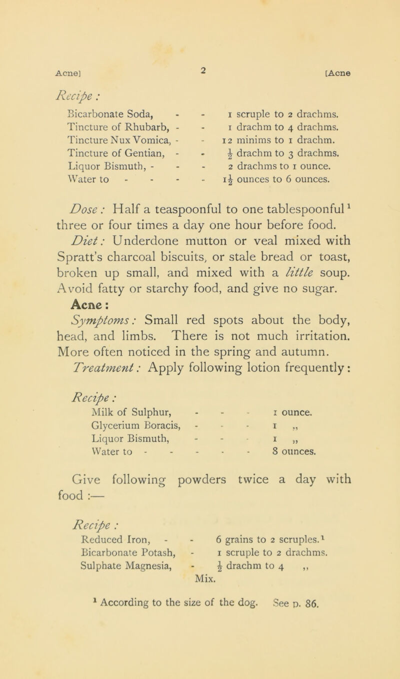 Acne] [Acne Recipe: Bicarbonate Soda, Tincture of Rhubarb, - Tincture Nux Vomica, - Tincture of Gentian, - Liquor Bismuth, - Water to - - - I scruple to 2 drachms. 1 drachm to 4 drachms. 12 minims to i drachm. ^ drachm to 3 drachms. 2 drachms to i ounce, ounces to 6 ounces. Dose : Half a teaspoonful to one tablespoonfuH three or four times a day one hour before food. Diet: Underdone mutton or veal mixed with Spratt’s charcoal biscuits, or stale bread or toast, broken up small, and mixed with a little soup. Avoid fatty or starchy food, and give no sugar. Acne: Symptoms: Small red spots about the body, head, and limbs. There is not much irritation. More often noticed in the spring and autumn. Treatment: Apply following lotion frequently : Recipe: Milk of Sulphur, Glycerium Boracis, Liquor Bismuth, Water to - I ounce. I I » 8 ounces. Give following powders twice a day with food :— Recipe : Reduced Iron, Bicarbonate Potash, Sulphate Magnesia, 6 grains to 2 scruples. I scruple to 2 drachms. ^ drachm to 4 ,, Mix.