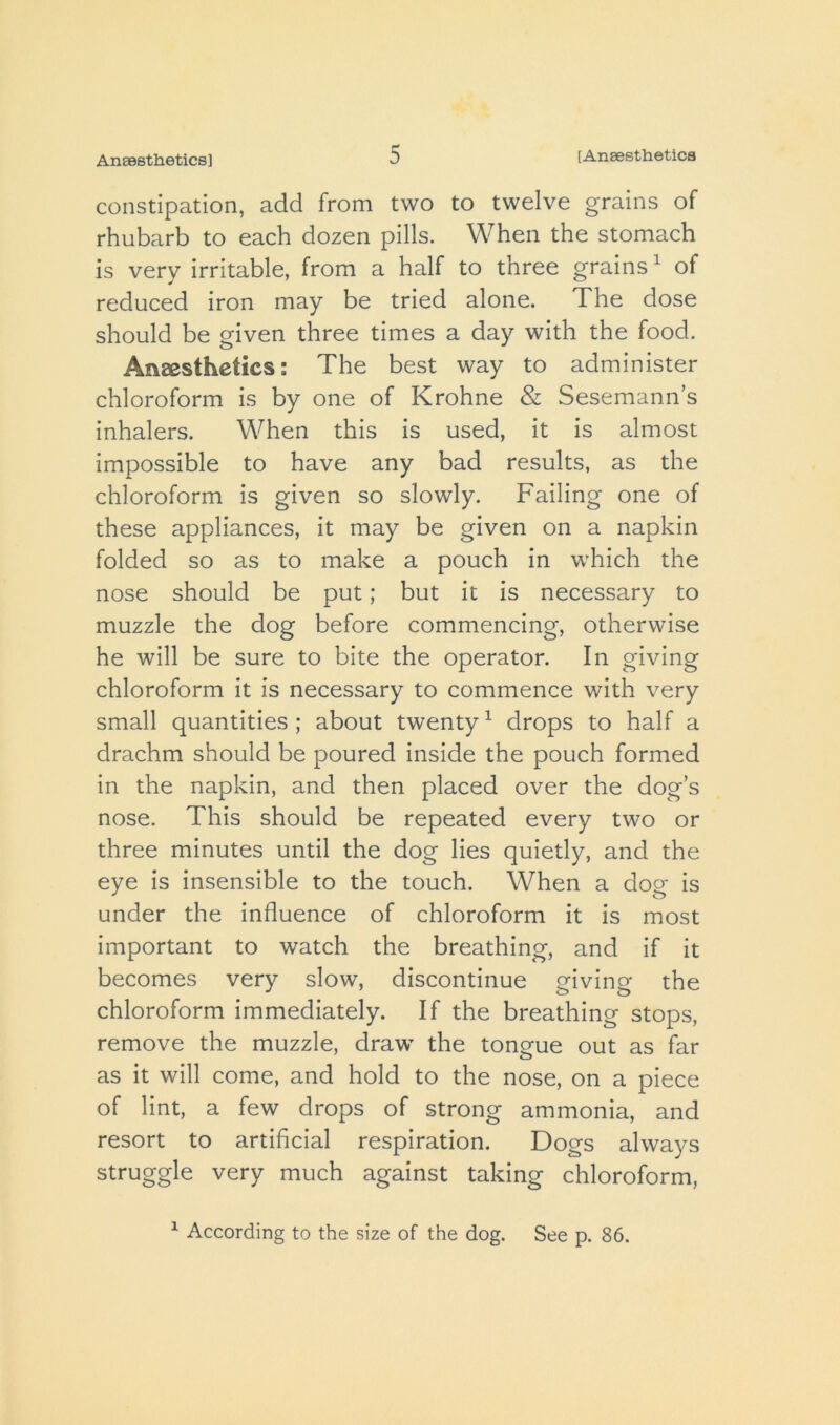 constipation, add from two to twelve grains of rhubarb to each dozen pills. When the stomach is very irritable, from a half to three grains ^ of reduced iron may be tried alone. The dose should be given three times a day with the food. Aneesthetics: The best way to administer chloroform is by one of Krohne & Sesemann’s inhalers. When this is used, it is almost impossible to have any bad results, as the chloroform is given so slowly. Failing one of these appliances, it may be given on a napkin folded so as to make a pouch in which the nose should be put; but it is necessary to muzzle the dog before commencing, otherwise he will be sure to bite the operator. In giving chloroform it is necessary to commence with very small quantities ; about twenty ^ drops to half a drachm should be poured inside the pouch formed in the napkin, and then placed over the dog’s nose. This should be repeated every two or three minutes until the dog lies quietly, and the eye is insensible to the touch. When a dog is under the influence of chloroform it is most important to watch the breathing, and if it becomes very slow, discontinue giving the chloroform immediately. If the breathing stops, remove the muzzle, draw the tongue out as far as it will come, and hold to the nose, on a piece of lint, a few drops of strong ammonia, and resort to artificial respiration. Dogs always struggle very much against taking chloroform,