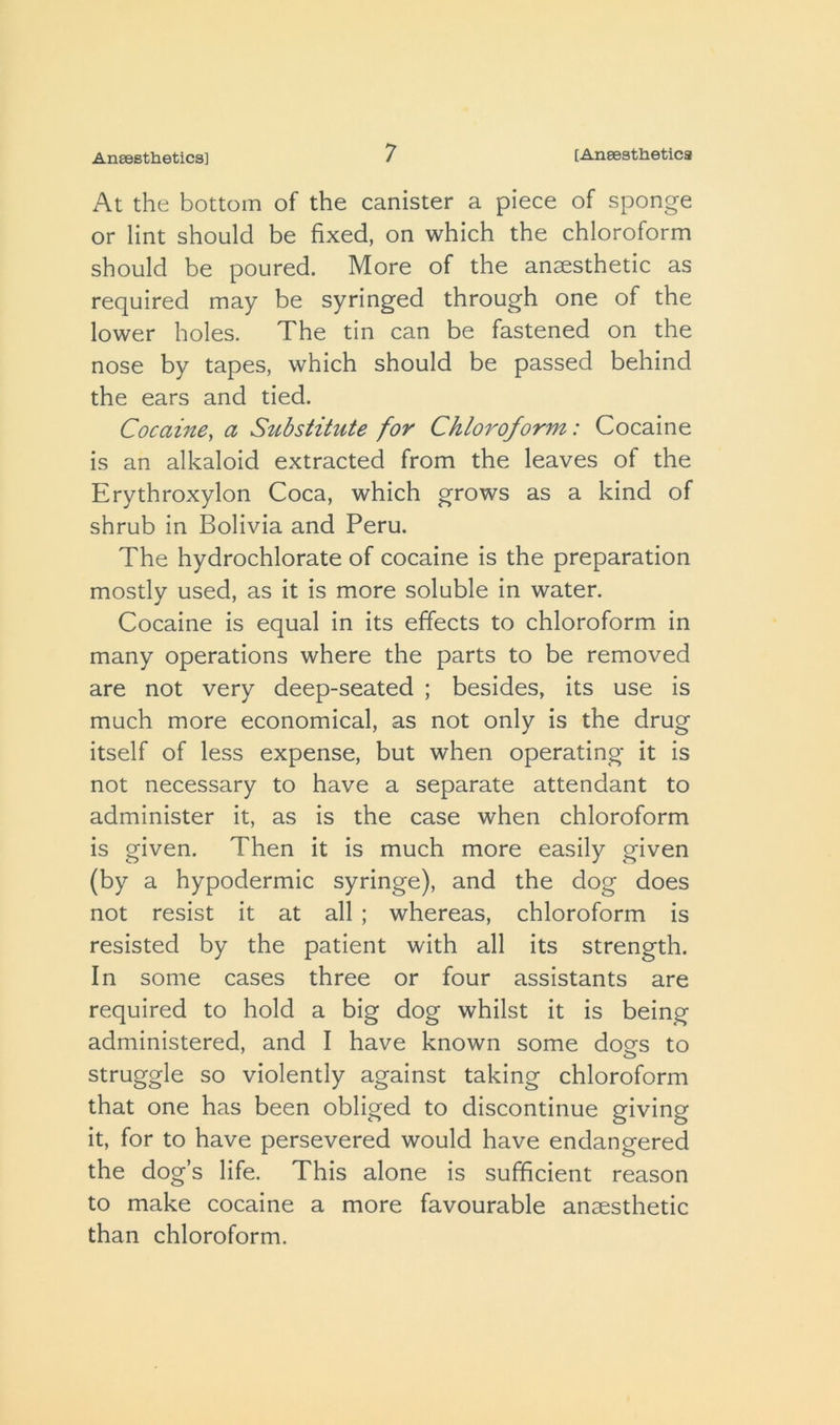 At the bottom of the canister a piece of sponge or lint should be fixed, on which the chloroform should be poured. More of the anaesthetic as required may be syringed through one of the lower holes. The tin can be fastened on the nose by tapes, which should be passed behind the ears and tied. Cocaine, a Substitute for Chloroform: Cocaine is an alkaloid extracted from the leaves of the Erythroxylon Coca, which grows as a kind of shrub in Bolivia and Peru. The hydrochlorate of cocaine is the preparation mostly used, as it is more soluble in water. Cocaine is equal in its effects to chloroform in many operations where the parts to be removed are not very deep-seated ; besides, its use is much more economical, as not only is the drug itself of less expense, but when operating it is not necessary to have a separate attendant to administer it, as is the case when chloroform is given. Then it is much more easily given (by a hypodermic syringe), and the dog does not resist it at all ; whereas, chloroform is resisted by the patient with all its strength. In some cases three or four assistants are required to hold a big dog whilst it is being administered, and I have known some dogs to struggle so violently against taking chloroform that one has been obliged to discontinue giving it, for to have persevered would have endangered the dog’s life. This alone is sufficient reason to make cocaine a more favourable anaesthetic than chloroform.