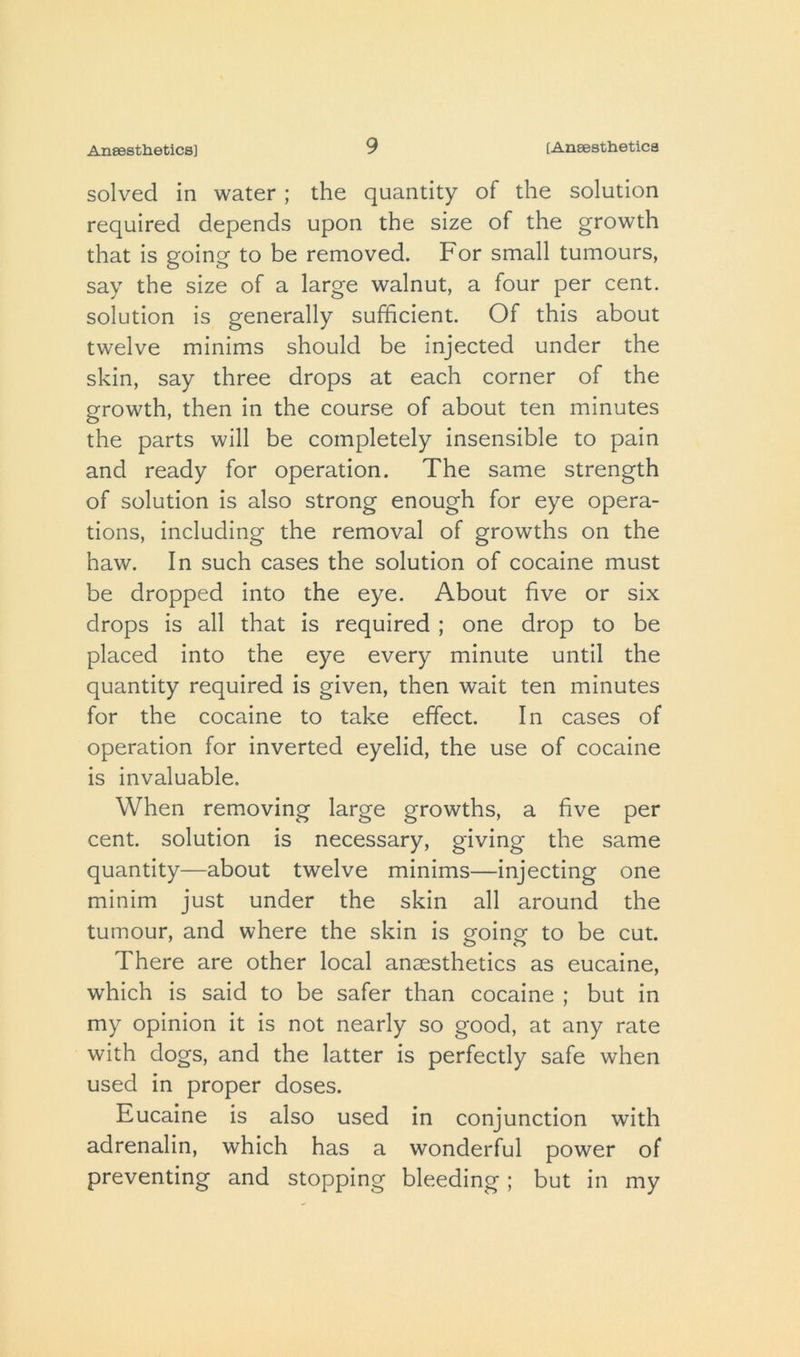 solved in water ; the quantity of the solution required depends upon the size of the growth that is going to be removed. For small tumours, say the size of a large walnut, a four per cent, solution is generally sufficient. Of this about twelve minims should be injected under the skin, say three drops at each corner of the growth, then in the course of about ten minutes the parts will be completely insensible to pain and ready for operation. The same strength of solution is also strong enough for eye opera- tions, including the removal of growths on the haw. In such cases the solution of cocaine must be dropped into the eye. About five or six drops is all that is required ; one drop to be placed into the eye every minute until the quantity required is given, then wait ten minutes for the cocaine to take effect. In cases of operation for inverted eyelid, the use of cocaine is invaluable. When removing large growths, a five per cent, solution is necessary, giving the same quantity—about twelve minims—injecting one minim just under the skin all around the tumour, and where the skin is going to be cut. There are other local anaesthetics as eucaine, which is said to be safer than cocaine ; but in my opinion it is not nearly so good, at any rate with dogs, and the latter is perfectly safe when used in proper doses. Eucaine is also used in conjunction with adrenalin, which has a wonderful power of preventing and stopping bleeding; but in my