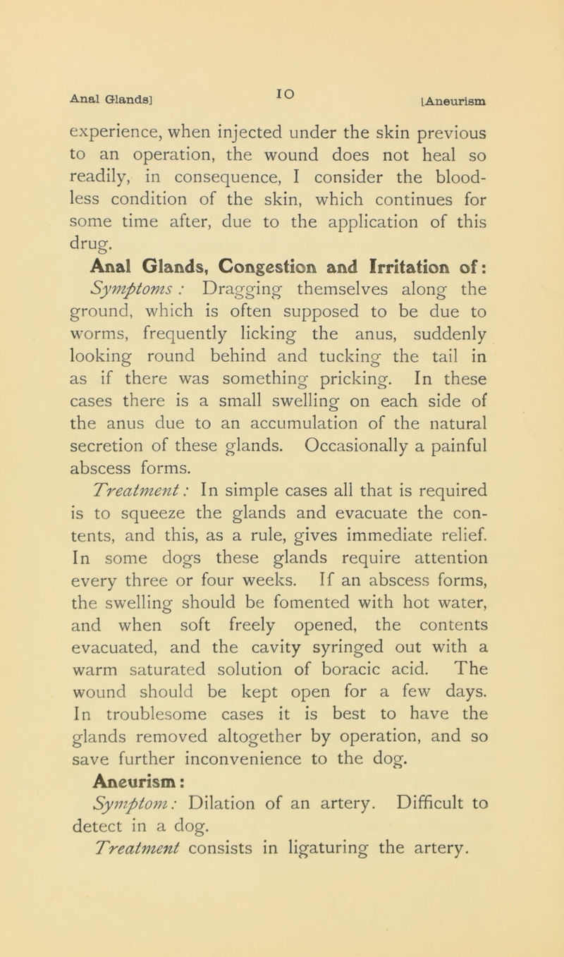 Anal Glands] lO lAneurism experience, when injected under the skin previous to an operation, the wound does not heal so readily, in consequence, I consider the blood- less condition of the skin, which continues for some time after, due to the application of this drug. Anal Glands, Congestion and Irritation of: Symptoms: Dragging themselves along the ground, which is often supposed to be due to worms, frequently licking the anus, suddenly looking round behind and tucking the tail in as if there was something pricking. In these cases there is a small swelling on each side of the anus due to an accumulation of the natural secretion of these glands. Occasionally a painful abscess forms. Treatment: In simple cases all that is required is to squeeze the glands and evacuate the con- tents, and this, as a rule, gives immediate relief. In some dogs these glands require attention every three or four weeks. If an abscess forms, the swelling should be fomented with hot water, and when soft freely opened, the contents evacuated, and the cavity syringed out with a warm saturated solution of boracic acid. The wound should be kept open for a few days. In troublesome cases it is best to have the glands removed altogether by operation, and so save further inconvenience to the dog. Aneurism: Symptom: Dilation of an artery. Difficult to detect in a dog. Treatment consists in ligaturing the artery.