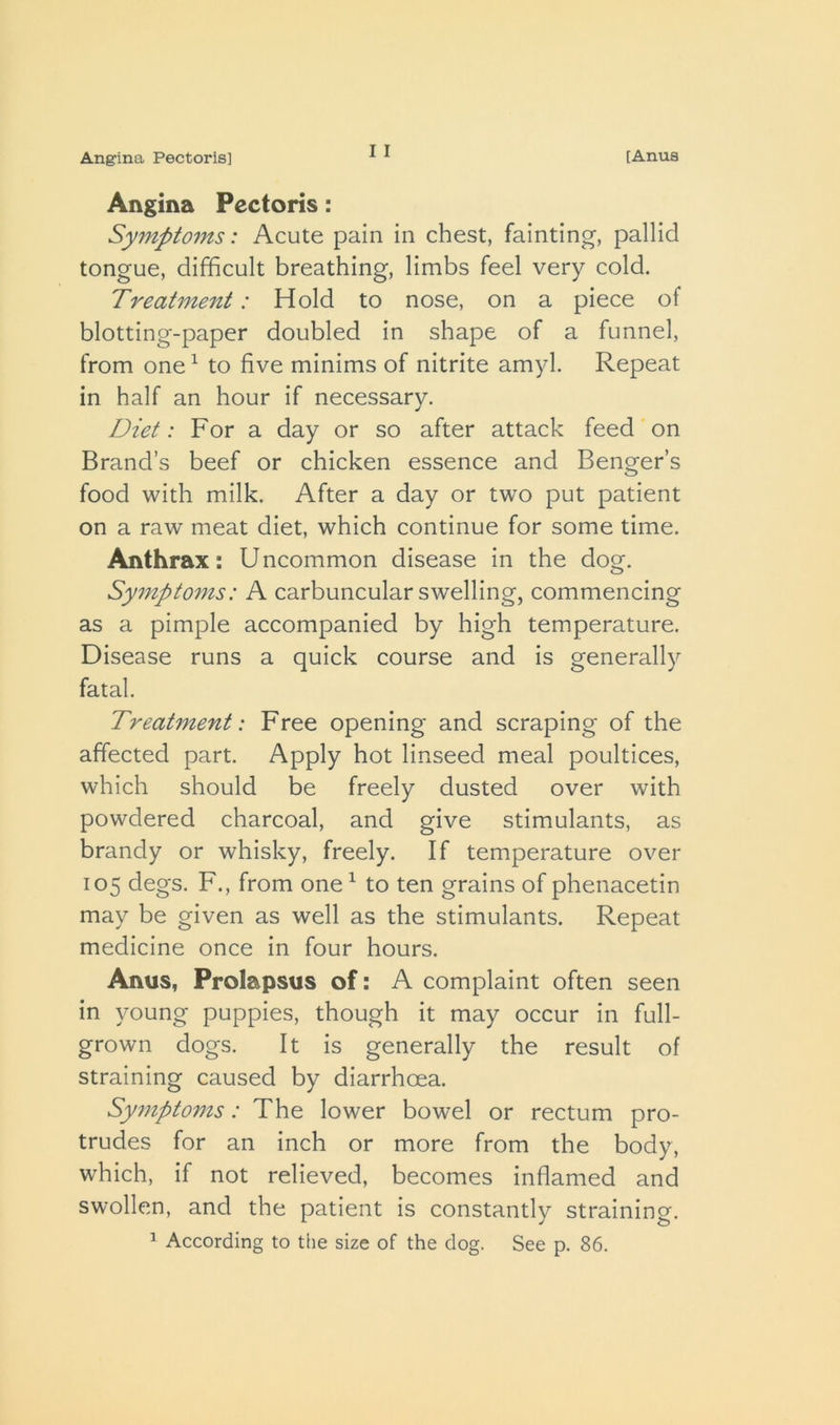 I I Angina Pectoris: Symptoms: Acute pain in chest, fainting, pallid tongue, difficult breathing, limbs feel very cold. Treatment: Hold to nose, on a piece of blotting-paper doubled in shape of a funnel, from one ^ to five minims of nitrite amyl. Repeat in half an hour if necessary. Diet: For a day or so after attack feed on Brand’s beef or chicken essence and Benger’s food with milk. After a day or two put patient on a raw meat diet, which continue for some time. Anthrax: Uncommon disease in the dog. Symptoms: A carbuncular swelling, commencing as a pimple accompanied by high temperature. Disease runs a quick course and is generally fatal. Treatment: Free opening and scraping of the affected part. Apply hot linseed meal poultices, which should be freely dusted over with powdered charcoal, and give stimulants, as brandy or whisky, freely. If temperature over 105 degs. F., from one ^ to ten grains of phenacetin may be given as well as the stimulants. Repeat medicine once in four hours. Anus, Prolapsus of: A complaint often seen in young puppies, though it may occur in full- grown dogs. It is generally the result of straining caused by diarrhoea. Sy7npto7ns: The lower bowel or rectum pro- trudes for an inch or more from the body, which, if not relieved, becomes inflamed and swollen, and the patient is constantly straining.