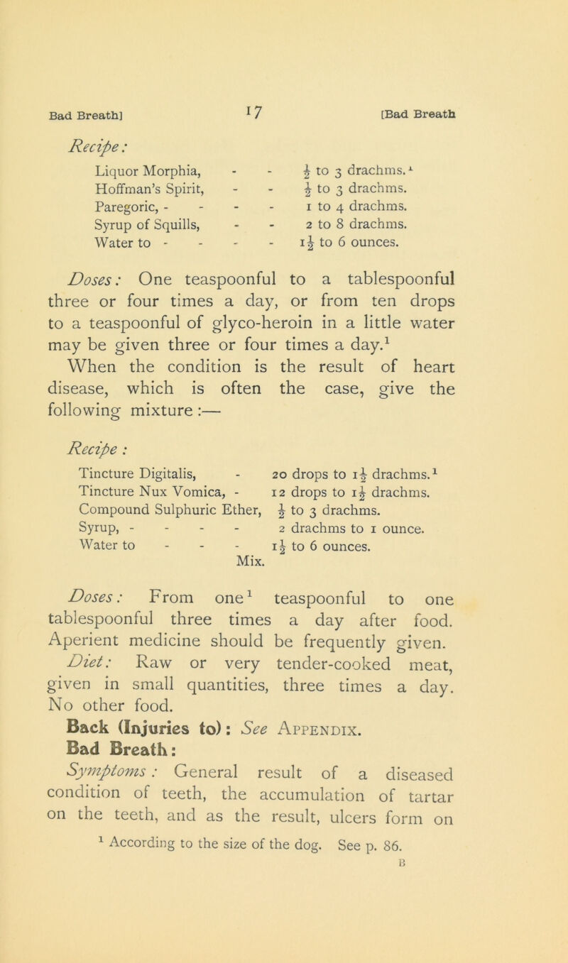 Liquor Morphia, Hoffman’s Spirit, Paregoric, - Syrup of Squills, Water to - ^ to 3 drachms.- to 3 drachms. 1 to 4 drachms. 2 to 8 drachms, to 6 ounces. Doses: One teaspoonful to a tablespoonful three or four times a day, or from ten drops to a teaspoonful of glyco-heroin in a little water may be given three or four times a day.^ When the condition is the result of heart disease, which is often the case, give the following mixture:— Recipe : Tincture Digitalis, - 20 drops to li drachms.^ Tincture Nux Vomica, - 12 drops to drachms. Compound Sulphuric Ether, J to 3 drachms. Syrup, - - - - 2 drachms to i ounce. Water to - - - i| to 6 ounces. Mix. Doses: From one^ teaspoonful to one tablespoonful three times a day after food. Aperient medicine should be frequently given. Diet: Raw or very tender-cooked meat, given in small quantities, three times a day. No other food. Back (Injuries to): See Appendix. Bad Breath: Symptoms: General result of a diseased condition of teeth, the accumulation of tartar on the teeth, and as the result, ulcers form on 1 According to the size of the dog. See p. 86. B