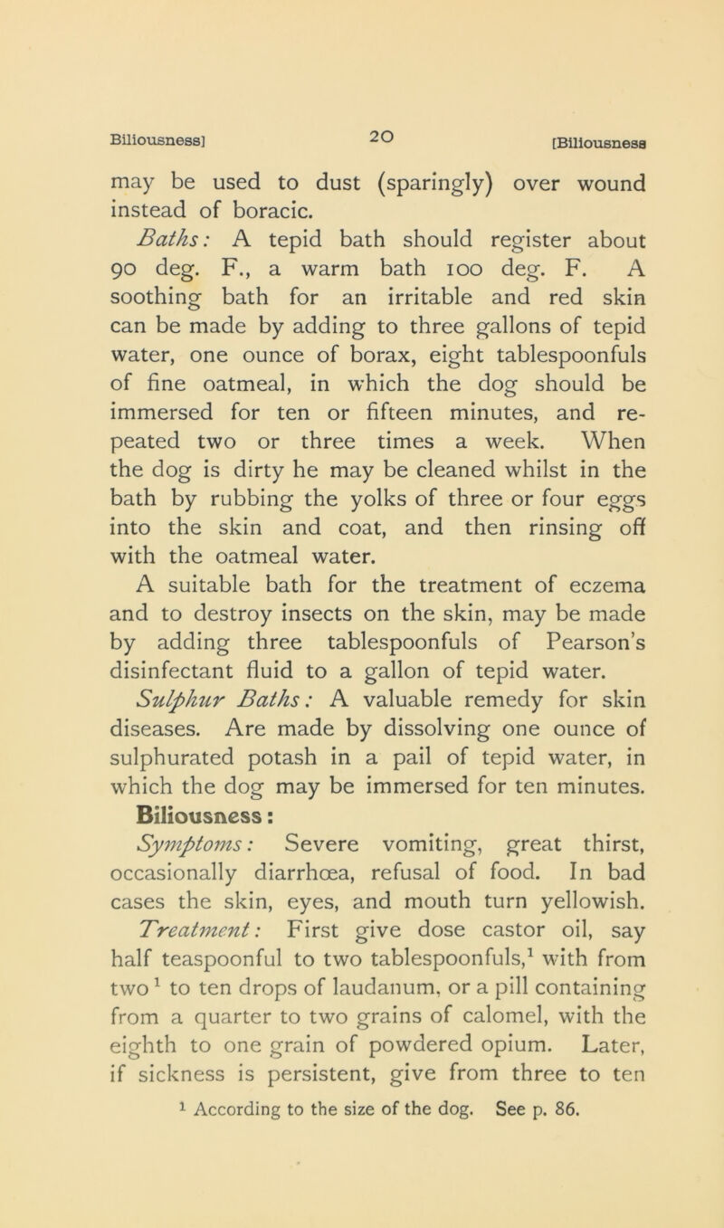 Biliousness] [Biliousness may be used to dust (sparingly) over wound instead of boracic. Baths: A tepid bath should register about 90 deg. F., a warm bath 100 deg. F. A soothing bath for an irritable and red skin can be made by adding to three gallons of tepid water, one ounce of borax, eight tablespoonfuls of fine oatmeal, in which the dog should be immersed for ten or fifteen minutes, and re- peated two or three times a week. When the dog is dirty he may be cleaned whilst in the bath by rubbing the yolks of three or four eggs into the skin and coat, and then rinsing ofi with the oatmeal water. A suitable bath for the treatment of eczema and to destroy insects on the skin, may be made by adding three tablespoonfuls of Pearson’s disinfectant fluid to a gallon of tepid water. Sulphur Baths: A valuable remedy for skin diseases. Are made by dissolving one ounce of sulphurated potash in a pail of tepid water, in which the dog may be immersed for ten minutes. Biliousness: Symptoms: Severe vomiting, great thirst, occasionally diarrhoea, refusal of food. In bad cases the skin, eyes, and mouth turn yellowish. Treatment: First give dose castor oil, say half teaspoonful to two tablespoonfuls,^ with from two ^ to ten drops of laudanum, or a pill containing from a quarter to two grains of calomel, with the eighth to one grain of powdered opium. Later, if sickness is persistent, give from three to ten