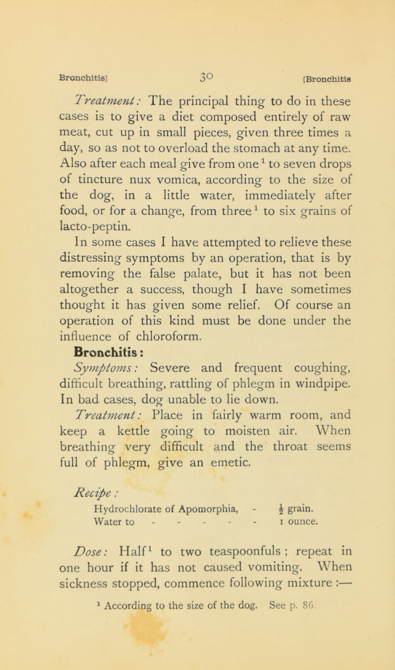 Treatment: The principal thing to do in these cases is to give a diet composed entirely of raw meat, cut up in small pieces, given three times a day, so as not to overload the stomach at any time. Also after each meal give from one ^ to seven drops of tincture nux vomica, according to the size of the dog, in a little water, immediately after food, or for a change, from three ^ to six grains of lacto-peptin. In some cases I have attempted to relieve these distressing symptoms by an operation, that is by removing the false palate, but it has not been altogether a success, though I have sometimes thought it has given some relief. Of course an operation of this kind must be done under the influence of chloroform. Bronchitis: Symptoms: Severe and frequent coughing, difficult breathing, rattling of phlegm in windpipe. In bad cases, dog unable to He down. Treatment: Place in fairly warm room, and keep a kettle going to moisten air. When breathing very difficult and the throat seems full of phlegm, give an emetic. Recipe: Hydrochlorate of Apomorphia, - ^ grain. Water to i ounce. Dose: Half^ to two teaspoonfuls; repeat in one hour if it has not caused vomiting. When sickness stopped, commence following mixture :—