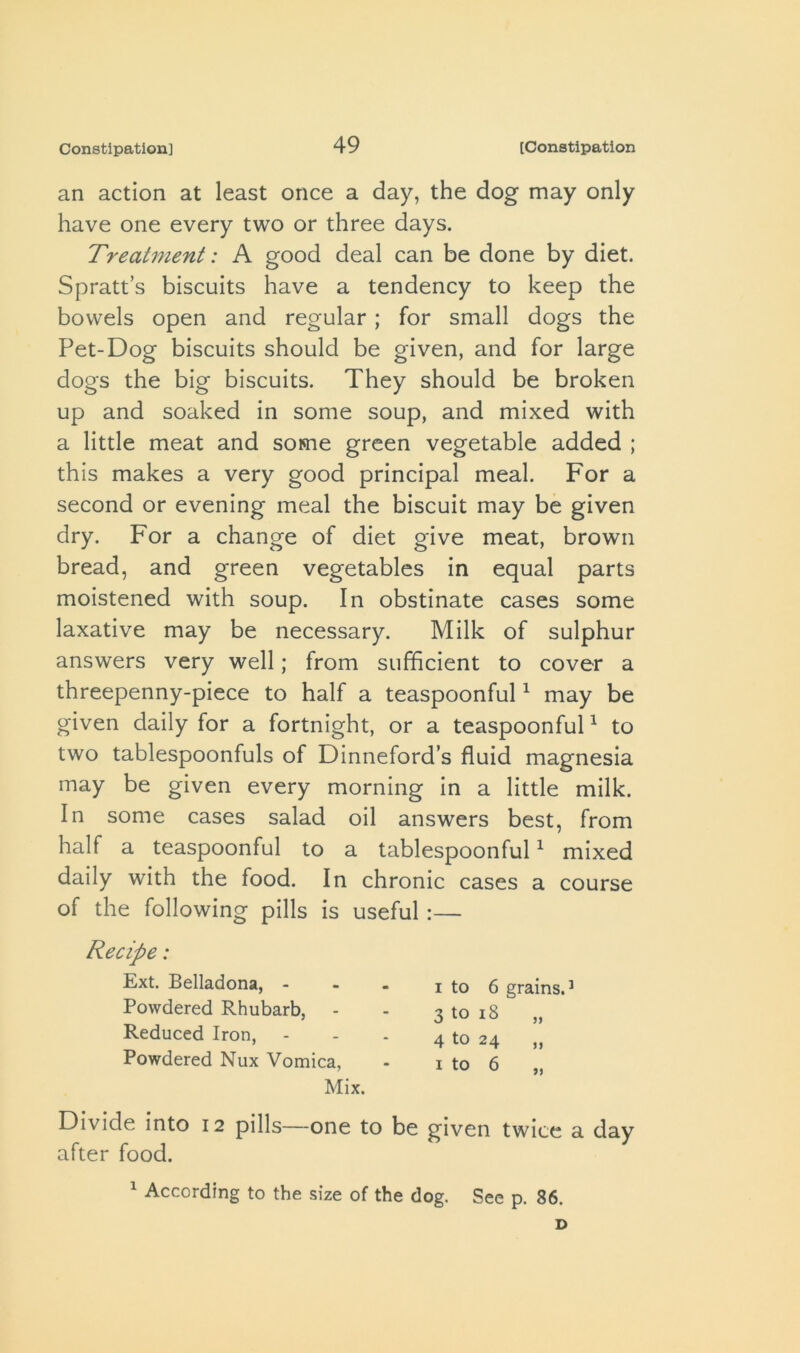 an action at least once a day, the dog may only have one every two or three days. Treatment: A good deal can be done by diet. Spratt’s biscuits have a tendency to keep the bowels open and regular; for small dogs the Pet-Dog biscuits should be given, and for large dogs the big biscuits. They should be broken up and soaked in some soup, and mixed with a little meat and some green vegetable added ; this makes a very good principal meal. For a second or evening meal the biscuit may be given dry. For a change of diet give meat, brown bread, and green vegetables in equal parts moistened with soup. In obstinate cases some laxative may be necessary. Milk of sulphur answers very well; from sufficient to cover a threepenny-piece to half a teaspoonful ^ may be given daily for a fortnight, or a teaspoonful ^ to two tablespoonfuls of Dinneford’s fluid magnesia may be given every morning in a little milk. In some cases salad oil answers best, from half a teaspoonful to a tablespoonful ^ mixed daily with the food. In chronic cases a course of the following pills is useful:— Recipe: Ext. Belladona, - Powdered Rhubarb, Reduced Iron, Powdered Nux Vomica, Mix. I to 6 grains.^ 3 to i8 „ 4 to 24 „ Divide into 12 pills—one to be given twice a day after food.