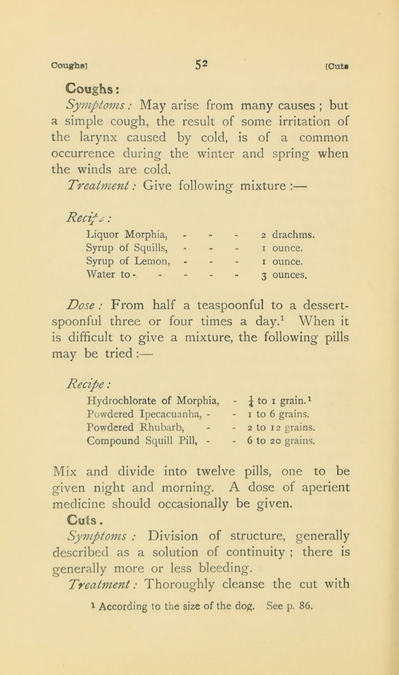 Coughs: Symptoins: May arise from many causes ; but a simple cough, the result of some irritation of the larynx caused by cold, is of a common occurrence during the winter and spring when the winds are cold. Treatment: Give following mixture :— Recipj: Liquor Morphia, Syrup of Squills, Syrup of Lemon, Water to - 2 drachms. I ounce. I ounce. 3 ounces. Dose : From half a teaspoonful to a dessert- spoonful three or four times a day.^ When it is difficult to give a mixture, the following pills may be tried :— Recipe: Hydrochlorate of Morphia, - to i grain. ^ Powdered Ipecacuanha, - - i to 6 grains. Powdered Rhubarb, - - 2 to 12 grains. Compound Squill Pill, - - 6 to 20 grains. Mix and divide into twelve pills, one to be given night and morning. A dose of aperient medicine should occasionally be given. Cuts. Symptoms : Division of structure, generally described as a solution of continuity ; there is generally more or less bleeding. Treatment: Thoroughly cleanse the cut with