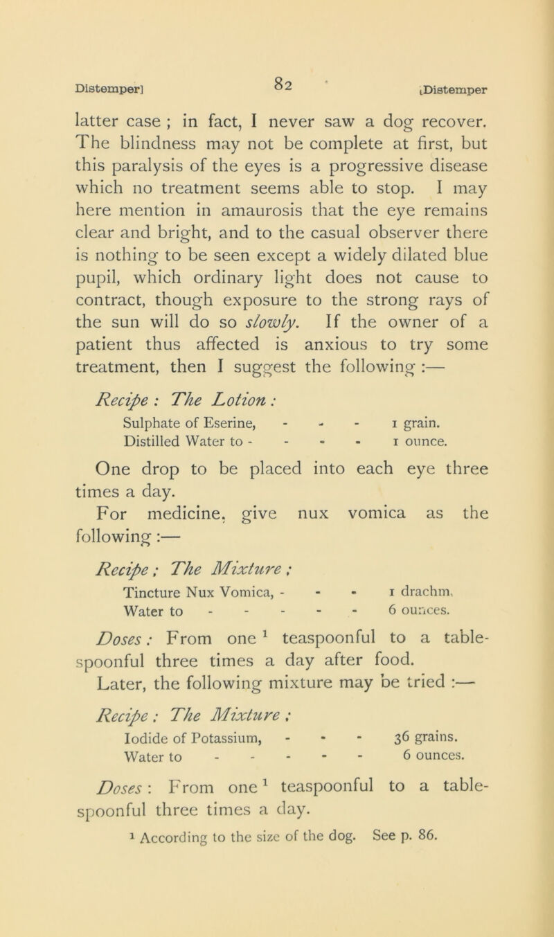 latter case ; in fact, I never saw a dog recover. The blindness may not be complete at first, but this paralysis of the eyes is a progressive disease which no treatment seems able to stop. I may here mention in amaurosis that the eye remains clear and bright, and to the casual observer there is nothing to be seen except a widely dilated blue pupil, which ordinary light does not cause to contract, though exposure to the strong rays of the sun will do so slowly. If the owner of a patient thus affected is anxious to try some treatment, then I suggest the following :— Recipe : The Lotion : Sulphate of Eserine, - - - i grain. Distilled Water to - - - - i ounce. One drop to be placed into each eye three times a day. For medicine, give nux vomica as the following:— Recipe ; The Mixture ; Tincture Nux Vomica, - - - i drachm. Water to 6 ounces. Doses: From one ^ teaspoonful to a table- spoonful three times a day after food. Later, the following mixture may be tried :— Recipe : The Mixture : Iodide of Potassium, - • ■ 3^ grains. Water to 6 ounces. Doses'. From one ^ teaspoonful to a table- spoonful three times a day.