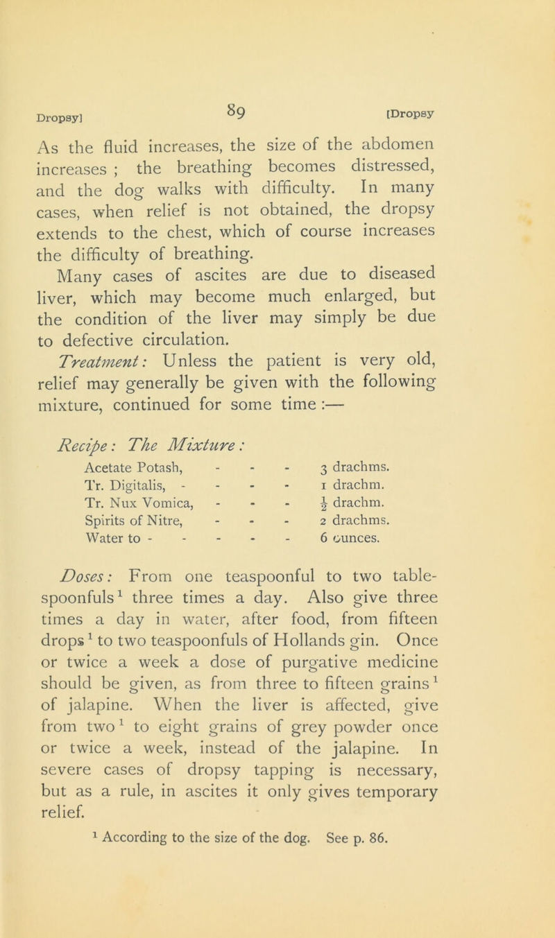 As the fluid increases, the size of the abdomen increases ; the breathing becomes distressed, and the dog walks with difficulty. In many cases, when relief is not obtained, the dropsy extends to the chest, which of course increases the difficulty of breathing. Many cases of ascites are due to diseased liver, which may become much enlarged, but the condition of the liver may simply be due to defective circulation. Treatment: Unless the patient is very old, relief may generally be given with the following mixture, continued for some time :— Recipe: The Mixhire: Acetate Potash, Tr. Digitalis, - Tr. Nux Vomica, Spirits of Nitre, Water to - 3 drachms. I drachm. 1 drachm. 2 drachms. 6 ounces. Doses: From one teaspoonful to two table- spoonfuls^ three times a day. Also give three times a day in water, after food, from fifteen drops ^ to two teaspoonfuls of Hollands gin. Once or twice a week a dose of purgative medicine should be given, as from three to fifteen grains ^ of jalapine. When the liver is affected, give from two ^ to eight grains of grey powder once or twice a week, instead of the jalapine. In severe cases of dropsy tapping is necessary, but as a rule, in ascites it only gives temporary relief.
