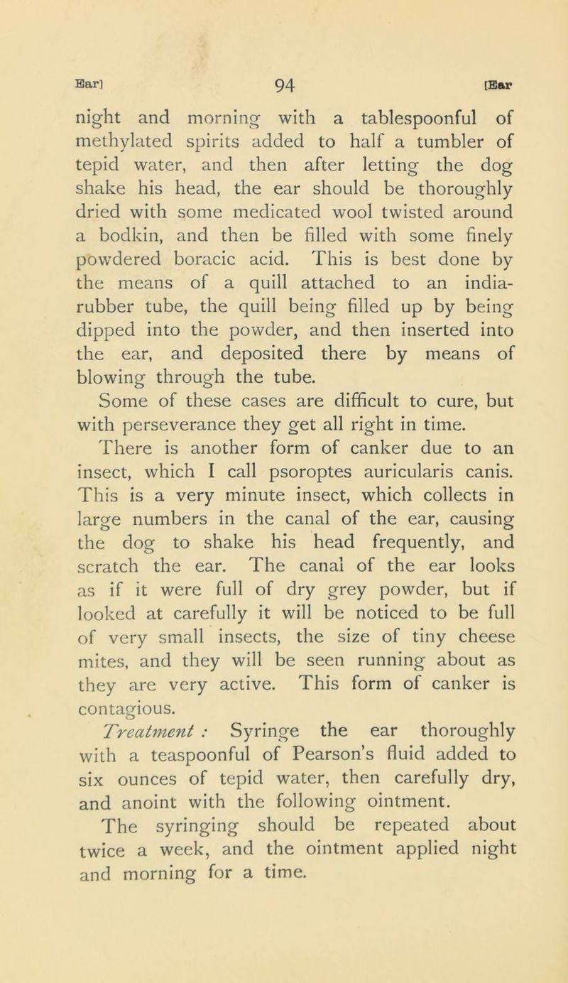 night and morning with a tablespoonful of methylated spirits added to half a tumbler of tepid water, and then after letting the dog shake his head, the ear should be thoroughly dried with some medicated wool twisted around a bodkin, and then be filled with some finely powdered boracic acid. This is best done by the means of a quill attached to an india- rubber tube, the quill being filled up by being dipped into the powder, and then inserted into the ear, and deposited there by means of blowing through the tube. Some of these cases are difficult to cure, but with perseverance they get all right in time. There is another form of canker due to an insect, which I call psoroptes auricularls canis. This is a very minute insect, which collects in large numbers in the canal of the ear, causing the dog to shake his head frequently, and scratch the ear. The canal of the ear looks as if it were full of dry grey powder, but if looked at carefully it will be noticed to be full of very small insects, the size of tiny cheese mites, and they will be seen running about as they are very active. This form of canker is contagious. Treatment : Syringe the ear thoroughly with a teaspoonful of Pearson s fluid added to six ounces of tepid water, then carefully dry, and anoint with the following ointment. The syringing should be repeated about twice a week, and the ointment applied night and morning for a time.