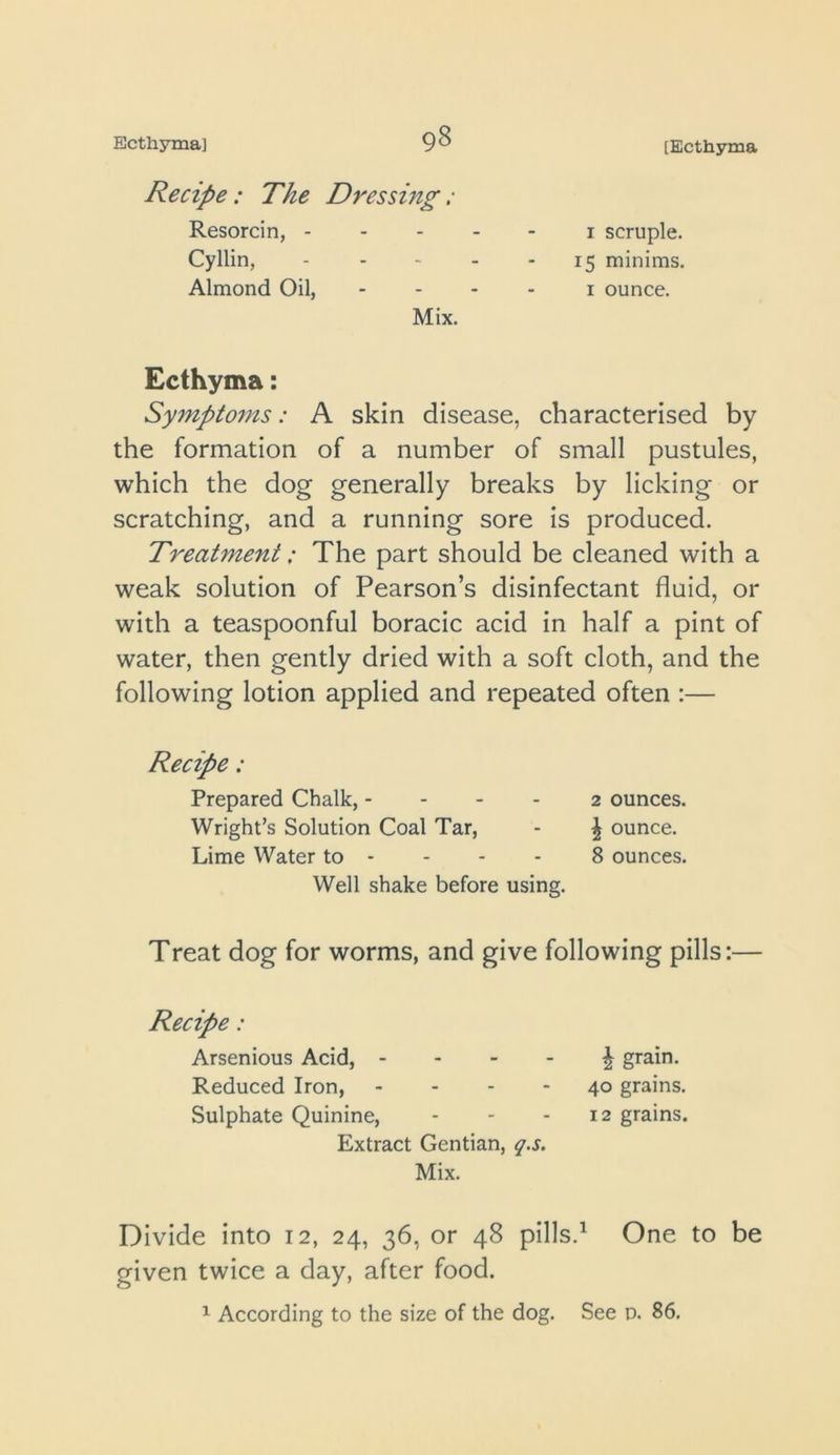 Ecthyma] 9^ [Ecthyma Recipe: The Dressing: Resorcin, - - - - I scruple. Cyllin, - - - - 15 minims. Almond Oil, I ounce. Mix. Ecthyma: Sympto7ns: A skin disease, characterised by the formation of a number of small pustules, which the dog generally breaks by licking or scratching, and a running sore is produced. Treatment: The part should be cleaned with a weak solution of Pearson’s disinfectant fluid, or with a teaspoonful boracic acid in half a pint of water, then gently dried with a soft cloth, and the following lotion applied and repeated often :— Recipe: Prepared Chalk, - - - - 2 ounces. Wright’s Solution Coal Tar, - ^ ounce. Lime Water to - - - - 8 ounces. Well shake before using. Treat dog for worms, and give following pills:— Recipe: Arsenious Acid, - - - - \ grain. Reduced Iron, - - - - 40 grains. Sulphate Quinine, - - - 12 grains. Extract Gentian, q.s. Mix. Divide into 12, 24, 36, or 48 pills.^ One to be given twice a day, after food.