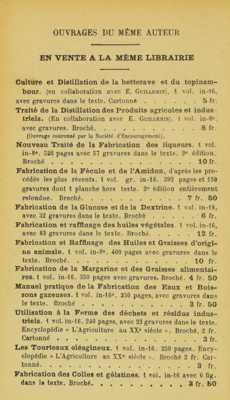 OUVRAGES DU MÊME AUTEUR EN VENTE A LA MÊME LIBRAIRIE Culture et Distillation de la betterave et du topinam- bour. (en collaboration avec E. Guillemin), 1 vol. in-16, avec gravures dans le texte. Cartonné 5 fr. Traité de la Distillation des Produits agricoles et indus- triels. (En collaboration avec E. Guillemin). 1 vol. in-8°. avec gravures. Broché 8 fr. (Ouvrage couronné par la Société d'Encouragemcnt). Nouveau Traité de la Fabrication des liqueurs. 1 vol. in-8°. 526 pages avec 57 gravures dans le texte. 2e édition. Broché 10 fr. Fabrication de la Fécule et de l’Amidon, d'après les pro- cédés les plus récents. 1vol. gr. in-16. 392 pages et 150 gravures dont 1 planche hors texte. 2e édition entièrement refondue. Broché 7 fr. 50 Fabrication de la Glucose et de la Dextrine. 1 vol. in-18, avec 32 gravures dans le texte. Broché 6 fr. Fabrication et raffinage des huiles végétales. 1 vol. in-16, avec 83 gravures dans le texte. Broché 12 fr. Fabrication et Raffinage des Huiles et Graisses d’origi- ne animale. 1 vol. in-8°. 400 pages avec gravures dans le texte. Broché 10 fr. Fabrication de la Margarine et des Graisses alimentai- res. 1 vol. in-16. 350 pages avec gravures. Broché. 4 fr. 50 Manuel pratique de la Fabrication des Eaux et Bois- sons gazeuses. 1 vol. in-16°. 350 pages, avec gravures dans le texte. Broché 3 fr. 50 Utilisation à la Ferme des déchets et résidus indus- triels. 1 vol. in-16. 240 pages, avec 23 gravures dans le texte. Encyclopédie « L’Agriculture au XX® siècle ». Broché, 2 fr. Cartonné fr. Les Tourteaux oléagineux. 1 vol. in-16. 250 pages. Ency- clopédie « L’Agriculture au XXe siècle ». Broché 2 fr. Car- tonné 3 fr. Fabrication des Colles et gélatines. 1 vol. in-16 avec 6 fig. dans le texte. Broché 3 fr. 50