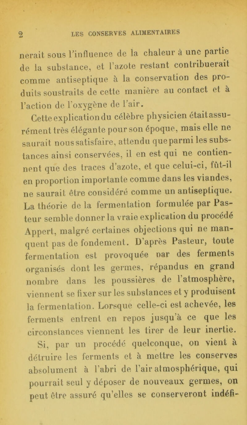 nerait sous l'influence de la chaleur à une partie de la substance, et l’azote restant contribuerait comme antiseptique à la conservation des pro- duits soustraits de cette manière au contact et à l’action de l'oxygène de l’air. Cette explication du célèbre physicien étaitassu- rémenttrès élégante pour son époque, mais elle ne saurait nous satisfaire, attendu que parmi les subs- tances ainsi conservées, il en est qui ne contien- nent que des traces d azote, et que celui-ci, tût-il en proportion importante comme dans les viandes, ne saurait être considéré comme un antiseptique. La théorie de la fermentation formulée par Pas- teur semble donner la vraie explication du procédé Appert, malgré certaines objections qui ne man- quent pas de fondement. D après Pasteur, toute fermentation est provoquée nar des ferments organisés dont les germes, répandus en grand nombre dans les poussières de 1 atmosphère, viennent se fixer sur les substances et y produisent la fermentation. Lorsque celle-ci est achevée, les ferments entrent en repos jusqu’à ce que les circonstances viennent les tirer de leur inertie. Si, par un procédé quelconque, on vient à détruire les ferments et à mettre les conserves absolument à l'abri de l’air atmosphérique, qui pourrait seul y déposer de nouveaux germes, on peut être assuré qu’elles se conserveront indéfi-