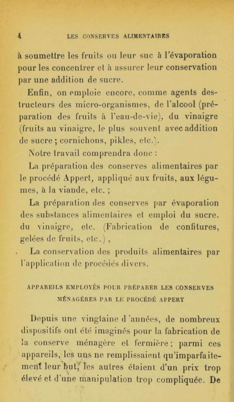 à soumettre les fruits ou leur suc à l'évaporation pour les concentrer el à assurer leur conservation par une addition de sucre. Enfin, on emploie encore, comme agents des- tructeurs des micro-organismes, de l’alcool (pré- paration des fruits à l’eau-de-vie), du vinaigre (fruits au vinaigre, le plus souvent avec addition de sucre ; cornichons, pikles, etc.). Notre travail comprendra donc : La préparation des conserves alimentaires par le procédé Appert, appliqué aux fruits, aux légu- mes, à la viande, etc. ; La préparation des conserves par évaporation des substances alimentaires el emploi du sucre, du vinaigre, etc. (Fabrication de confitures, gelées de fruits, etc.) , La conservation des produits alimentaires par l'application de procédés divers. APPAREILS EMPLOYÉS POUR PRÉPARER LES CONSERVES MÉNAGÈRES PAR LE PROCÉDÉ APPERT Depuis une vingtaine d années, de nombreux dispositifs ont été imaginés pour la fabrication de la conserve ménagère et fermière ; parmi ces appareils, les uns ne remplissaient qu’imparfaite- ment leur but; les autres étaient d’un prix trop élevé et d une manipulation trop compliquée. De