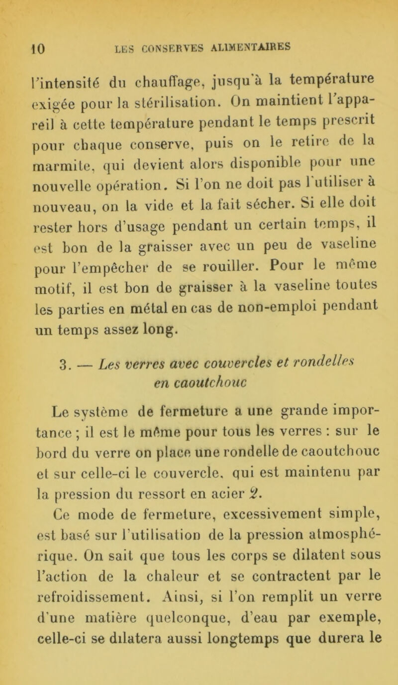 rintensité du chauffage, jusqu à la température exigée pour la stérilisation. On maintient 1 appa- reil à cette température pendant le temps prescrit pour chaque conserve, puis on le retire de la marmite, qui devient alors disponible pour une nouvelle opération. Si l’on ne doit pas 1 utiliser à nouveau, on la vide et la fait sécher. Si elle doit rester hors d usage pendant un certain temps, il est bon de la graisser avec un peu de vaseline pour l’empêcher de se rouiller. Pour le même motif, il est bon de graisser à la vaseline toutes les parties en métal en cas de non-emploi pendant un temps assez long. 3. — Les verres avec couvei'cles et rondelles en caoutchouc Le système de fermeture a une grande impor- tance ; il est le même pour tous les verres : sur le bord du verre on place une rondelle de caoutchouc et sur celle-ci le couvercle, qui est maintenu par la pression du ressort en acier <2. Ce mode de fermeture, excessivement simple, est basé sur l’utilisation de la pression atmosphé- rique. On sait que tous les corps se dilatent sous l’action de la chaleur et se contractent par le refroidissement. Ainsi, si l’on remplit un verre d’une matière quelconque, d’eau par exemple, celle-ci se dilatera aussi longtemps que durera le