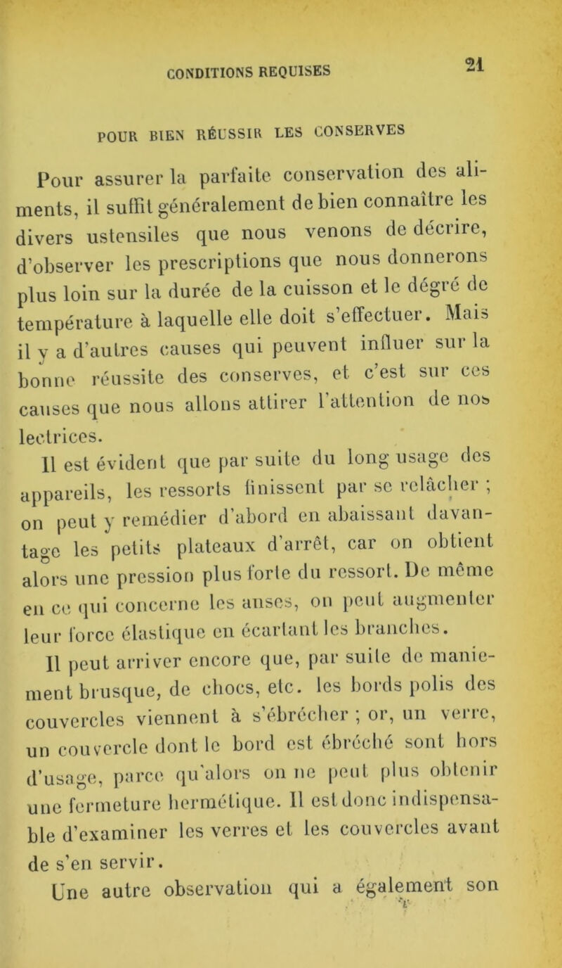 POUR BIEN RÉUSSIR LES CONSERVES pour assurer la parfaite conservation des ali- ments, il suffit généralement de bien connaître les divers ustensiles que nous venons de déciiie, d’observer les prescriptions que nous donnerons plus loin sur la durée de la cuisson et le degré de température à laquelle elle doit s’effectuer. Mais il v a d'autres causes qui peuvent influer sur la bonne réussite des conserves, et c’est sur ces causes que nous allons attirer 1 attention de nos lectrices. 11 est évident que par suite du long usage des appareils, les ressorts {missent par se relâcher ; on peut y remédier d’abord en abaissant davan- tage les petits plateaux d’arrêt, car on obtient alors une pression plus forte du ressort. De même en ce qui concerne les anses, on peut augmenter leur force élastique en écartant les branches. 11 peut arriver encore que, par suite de manie- ment brusque, de chocs, etc. les bords polis des couvercles viennent à s’ébrécher ; or, un verre, un couvercle dont le bord est ébréché sont hors d’usage, parce qu'alors on ne peut plus obtenir une fermeture hermétique. Il est donc indispensa- ble d’examiner les verres et les couvercles avant de s’en servir. Une autre observation qui a également son