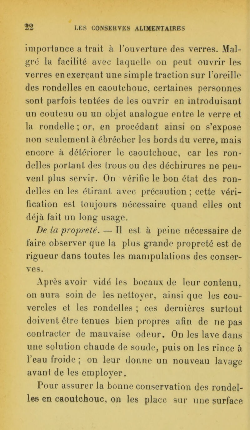 importance a trait à l'ouverture des verres. Mal- gré la facilité avec laquelle on peut ouvrir les verres en exerçant une simple traction sur l’oreille des rondelles en caoutchouc, certaines personnes sont parfois tentées de les ouvrir en introduisant un couteau ou un objet analogue entre le verre et la rondelle ; or, en procédant ainsi on s’expose non seulement à ébrécher les bords du verre, mais encore à détériorer le caoutchouc, car les ron- delles portant des trous ou des déchirures ne peu- vent plus servir. On vérifie le bon état des ron- delles en les étirant avec précaution ; cette véri- fication est toujours nécessaire quand elles ont déjà fait un long usage. De la propreté. — Il est à peine nécessaire de faire observer que la plus grande propreté est de rigueur dans toutes les manipulations des conser- ves. Après avoir vidé les bocaux de leur contenu, on aura soin de les nettoyer, ainsi que les cou- vercles et les rondelles ; ces dernières surtout doivent être tenues bien propres afin de ne pas contracter de mauvaise odeur. On les lave dans une solution chaude de soude, puis on les rince à l'eau froide ; on leur donne un nouveau lavage avant de les employer. Pour assurer la bonne conservation des rondel- les en caoutchouc, on les place sur une surface